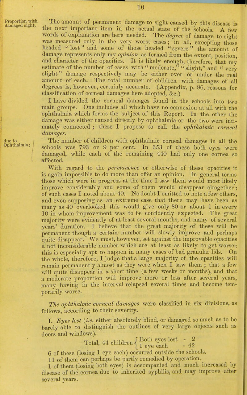 Proportion with damaged sight, due to Ophthalmia; The amount of permanent damage to sight caused by this disease is the next important item in the actual state of the schools. A few words of explanation are here needed. The degree of damage to sb'ht was measured only in the very worst cases; in all, excepting those headed  lost and some of those headed  severe the amount of damage represents only my opinion as formed from the extent, position, and character of the opacities. It is likely enough, therefore, that my estimate of the number of cases with  moderate,  slight, and  very slight damage respectively may be either over or under the real amount of each. The total number of children with damages of all degrees is, however, certainly accurate. (Appendix, p. 86, reasons for classification of corneal damages here adopted, &c.) I have divided the corneal damages found in the schools into two main groups. One includes all which have no connexion at all with the ophthalmia which forms the subject of this Report. In the other the damage was either caused directly by ophthalmia or the two were inti- mately connected ; these I propose to call the ophthalmic corneal damages. The number of children with ophthalmic corneal damages in all the schools was 793 or 9 per cent. In 353 of these both eyes were damaged, while each of the remaining 440 had only one cornea so affected. With regard to the permanence or otherwise of these opacities it is again impossible to do more than offer an opinion. In general terms those which were in progress at the time I saw them would most likely improve considerably and some of them would disappear altogether; of such cases I noted about 40. No doubt I omitted to note a few others, and even supposing as an extreme case that there may have been as many as 40 overlooked this would give only 80 or about 1 in every 10 in whom improvement was to be confidently expected. The great majority were evidently of at least several months, and many of several years' duration. I believe that the great majority of these will be permanent though a certain number will slowly improve and perhaps quite disappear. We must, however, set against the improvable opacities a not inconsiderable number which are at least as likely to get worse; this is especially apt to happen in many cases of bad granular lids. On the whole, therefore, I judge that a large majority of the opacities will remain permanently almost as they were when I saw them ; that a few Avill quite disappear in a short time (a few weeks or months), and that a moderate proportion will improve more or less after several years, many having in the interval relapsed several times and become tem- porarily worse. The ophthalmic corneal damages were classified in six divisions, as follows, according to their severity. I. Eyes lost (i.e. either absolutely blind, or damaged so much as to be barely able to distinguish the outlines of very large objects such as doors and windows). m i i a a i -u f Both eyes lost - 2 Total, 44 children 11 QyQ ^ . 42 6 of these (losing 1 eye each) occurred outside the schools. II of them can perhaps be partly remedied by operation. 1 of them (losing both eyes) is accompanied and much increased by disease of the cornea due to inherited syphilis, and may improve after several years.