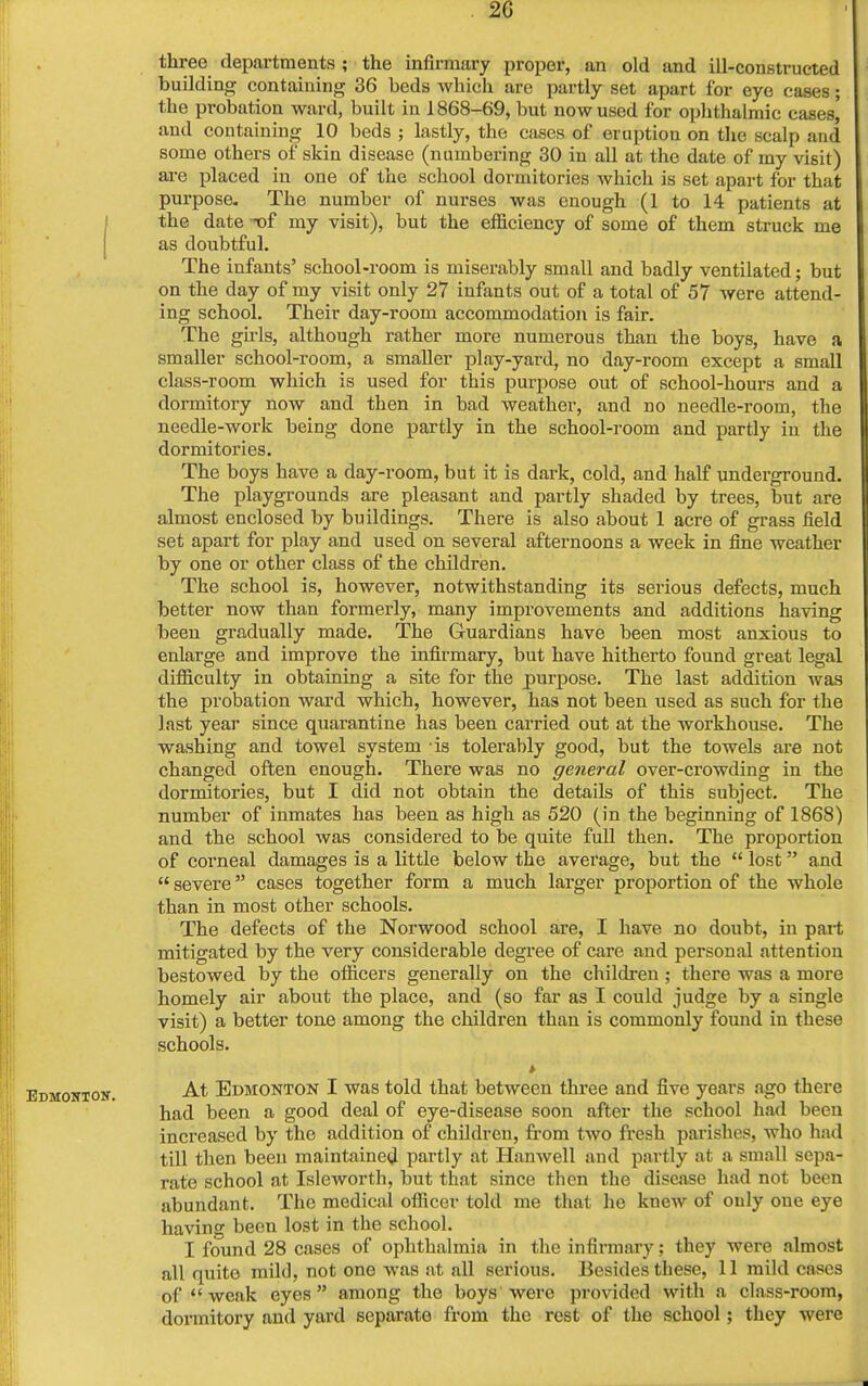 2G three departments ; the infirmary proper, an old and ill-constructed building containing 36 beds which are partly set apart for eye cases; the probation ward, built in 1868-69, but now used for ophthalmic cases,' and containing 10 beds ; lastly, the cases of eruption on the scalp and some others of skin disease (numbering 30 in all at the date of my visit) are placed in one of the school dormitories which is set apart for that purpose- The number of nurses was enough (1 to 14 patients at the date -of my visit), but the efficiency of some of them struck me as doubtful. The infants' school-room is miserably small and badly ventilated; but on the day of my visit only 27 infants out of a total of 57 were attend- ing school. Their day-room accommodation is fair. The girls, although rather more numerous than the boys, have a smaller school-room, a smaller play-yard, no day-room except a small class-room which is used for this purpose out of school-hours and a dormitory now and then in bad weather, and no needle-room, the needle-work being done partly in the school-room and partly in the dormitories. The boys have a day-room, but it is dark, cold, and half underground. The playgrounds are pleasant and partly shaded by trees, but are almost enclosed by buildings. There is also about 1 acre of grass held set apart for play and used on several afternoons a week in fine weather by one or other class of the children. The school is, however, notwithstanding its serious defects, much better now than formerly, many improvements and additions having been gradually made. The G-uardians have been most anxious to enlarge and improve the infirmary, but have hitherto found great legal difficulty in obtaining a site for the purpose. The last addition was the probation ward which, however, has not been used as such for the last year since quarantine has been carried out at the workhouse. The washing and towel system is tolerably good, but the towels are not changed often enough. There was no general over-crowding iu the dormitories, but I did not obtain the details of this subject. The number of inmates has been as high as 520 (in the beginning of 1868) and the school was considered to be quite full then. The proportion of corneal damages is a little below the average, but the  lost and  severe cases together form a much larger proportion of the whole than in most other schools. The defects of the Norwood school are, I have no doubt, iu part mitigated by the very considerable degree of care and personal attention bestowed by the officers generally on the children ; there was a more homely air about the place, and (so far as I could judge by a single visit) a better tone among the children than is commonly found in these schools. * At Edmonton I was told that between three and five years ago there had been a good deal of eye-disease soon after the school had been increased by the addition of childreu, from two fresh parishes, who had till then been maintained partly at Hanwell and partly at a small sepa- rate school at Isleworth, but that since then the disease had not been abundant. The medical officer told me that he knew of only one eye having been lost in the school. I found 28 cases of ophthalmia in the infirmary; they were almost all quite mild, not one was at all serious. Besides these, 11 mild cases of 1' weak eyes among the boys were provided with a class-room, dormitory and yard separate from the rest of the school; they were