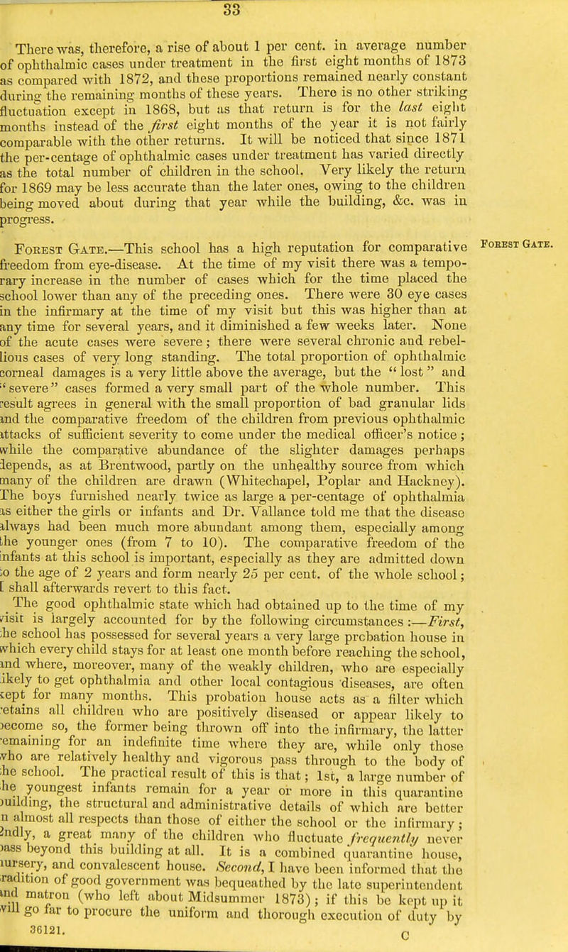 There was, therefore, a rise of about 1 per cent, in average number of ophthalmic cases under treatment in the first eight months of 1873 as compared with 1872, and these proportions remained nearly constant during the remaining months of these years. There is no other striking fluctuation except in 186S, but as that return is for the last eight months instead of the first eight months of the year it is not fairly comparable with the other returns. It will be noticed that since 1871 the per-centage of ophthalmic cases under treatment has varied directly as the total number of children in the school. Very likely the return for 1869 may be less accurate than the later ones, owing to the children being moved about during that year while the building, &c. was in progress. Forest Gate.—This school has a high reputation for comparative Foeest Gate. freedom from eye-disease. At the time of my visit there was a tempo- rary increase in the number of cases which for the time placed the school lower than any of the preceding ones. There were 30 eye cases in the infirmary at the time of my visit but this was higher than at any time for several years, and it diminished a few weeks later. None of the acute cases were severe; there were several chronic and rebel- lious cases of very long standing. The total proportion of ophthalmic corneal damages is a very little above the average, but the lost and ;'severe cases formed a very small part of the whole number. This result agrees in general with the small proportion of bad granular lids md the comparative freedom of the children from previous ophthalmic ittacks of sufficient severity to come under the medical ofiicer's notice; while the comparative abundance of the slighter damages perhaps lepends, as at Brentwood, partly on the unhealthy source from which many of the children are drawn (Whitechapel, Poplar and Hackney). The boys furnished nearly twice as large a per-centage of ophthalmia is either the girls or infants and Dr. Vallance told me that the disease always had been much more abundant among them, especially among the younger ones (from 7 to 10). The comparative freedom of the infants at this school is important, especially as they are admitted down ;o the age of 2 years and form near-ly 25 per cent, of the whole school; [ shall afterwards revert to this fact. The good ophthalmic state which had obtained up to the time of my risit is largely accounted for by the following circumstances :—First, he school has possessed for several years a very large probation house in svhich every child stays for at least one month before reaching the school, md where, moreover, many of the weakly children, who are especially ikely to get ophthalmia and other local contagious diseases, are often cept for many months. This probation house acts as a filter which ■etains all children who are positively diseased or appear likely to >ecome so, the former being thrown off into the infirmary, the latter •emaining for an indefinite time where they are, while only those vho are relatively healthy and vigorous pass through to the body of i ;he school. The practical result of this is that; 1st, a large number of he youngest infants remain for a year or more in this quarantine milding, the structural and administrative details of which are better n almost all respects than those of either the school or the infirmary; -ndly, a great many of the children who fluctuate frequently never )ass beyond tins building at all. It is a combined quarantine house, mrsery, and convalescent house. Second, I have been informed that the radition of good government was bequeathed by the late superintendent ind matron (who left about Midsummer 1873); if this be kopt up it vill go far to procure the uniform and thorough execution of duty by 36121. c