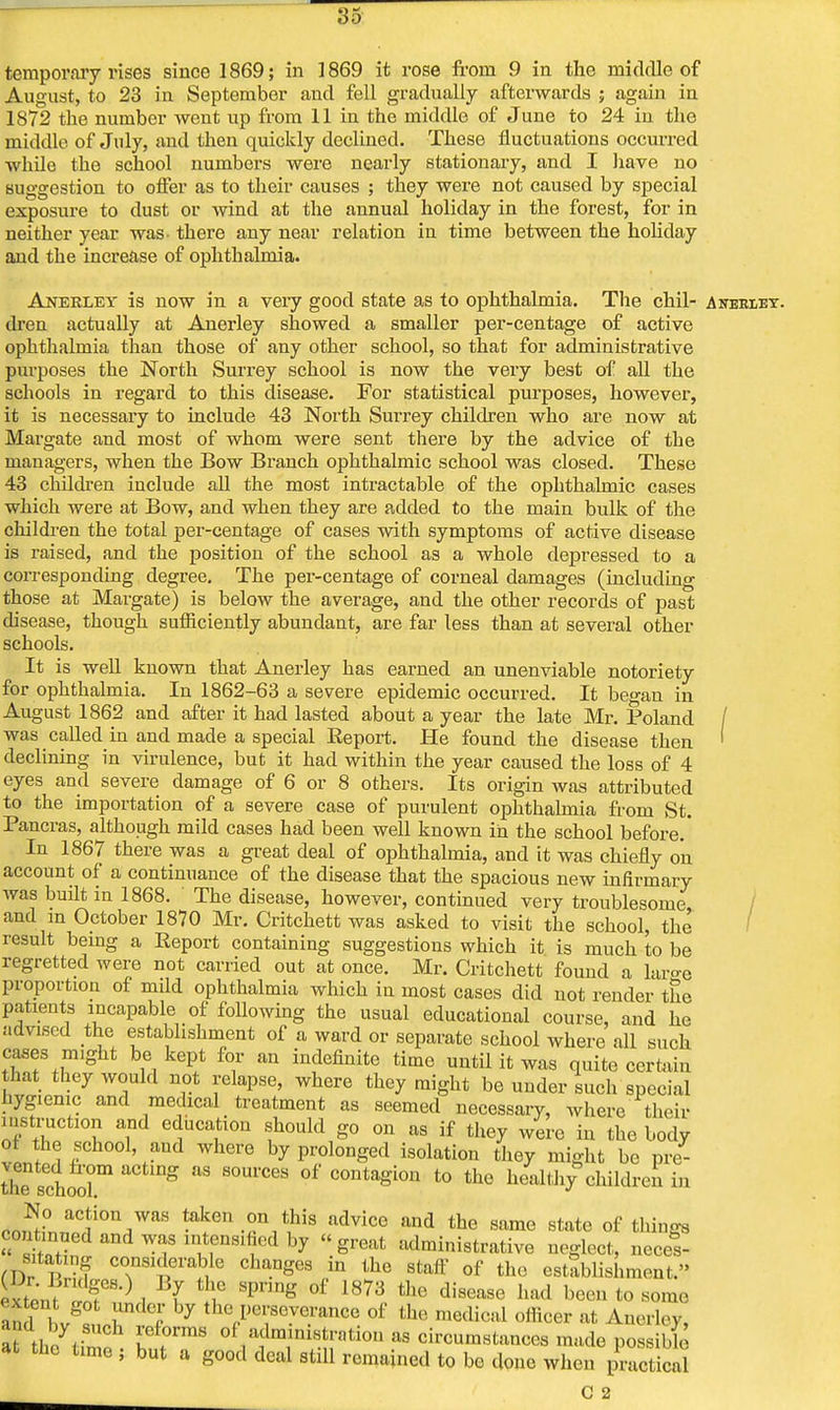 temporary rises since 1869; in 1869 it rose from 9 in the middle of August, to 23 in September and fell gradually afterwards ; again in 1872 the number went up from 11 in the middle of June to 24 in the middle of July, and then quickly declined. These fluctuations occurred while the school numbers were nearly stationary, and I have no suggestion to offer as to their causes ; they were not caused by special exposure to dust or wind at the annual holiday in the forest, for in neither year was- there any near relation in time between the holiday and the increase of ophthalmia. Anerley is now in a very good state as to ophthalmia. The chil- Anekley. dren actually at Anerley snowed a smaller per-centage of active ophthalmia than those of any other school, so that for administrative purposes the North Surrey school is now the very best of all the schools in regard to this disease. For statistical purposes, however, it is necessary to include 43 North Surrey children who are now at Margate and most of whom were sent there by the advice of the managers, when the Bow Branch ophthalmic school was closed. These 43 chfldren include all the most intractable of the ophthalmic cases which were at Bow, and when they are added to the main bulk of the children the total per-centage of cases with symptoms of active disease is raised, and the position of the school as a whole depressed to a corresponding degree. The per-centage of corneal damages (including those at Margate) is below the average, and the other records of past disease, though sufficiently abundant, are far less than at several other schools. It is well known that Anerley has earned an unenviable notoriety for ophthalmia. In 1862-63 a severe epidemic occurred. It be°-an in August 1862 and after it had lasted about a year the late Mr. Poland / was called in and made a special Report. He found the disease then ' declining in virulence, but it had within the year caused the loss of 4 eyes and severe damage of 6 or 8 others. Its origin was attributed to the importation of a severe case of purulent ophthalmia from St. Pancras, although mild cases had been well known in the school before.' In 1867 there was a great deal of ophthalmia, and it was chiefly on account of a continuance of the disease that the spacious new infirmary was built in 1868. The disease, however, continued very troublesome and in October 1870 Mr. Critchett was asked to visit the school, the result being a Report containing suggestions which it is much to be regretted were not carried out at once. Mr. Critchett found a lar°-e proportion of mild ophthalmia which in most cases did not render the patients incapable of following the usual educational course, and he advised the establishment of a ward or separate school where all such cases might be kept for an indefinite time until it was quite certain that they would not relapse, where they might be under such special hygienic and medical treatment as seemed necessary, where their instruction and education should go on as if they were in the body ot the school, and where by prolonged isolation they might be pre- tVhe schoora 08 S0U1'CeS °f COntaSion t0 the Wealthy children in co,^°nnlCf0n7aS ta^°V,his advice and the same state of things co .nned and was intensified by « great administrative neglect, necel- fnfp f considerable changes in the staff of the establishment. ixtont JSP0 . f >° SP1'ing °f 1873 thG diS6aSe had bec11 to ami l!v snrl! f by ^J*?*?** of the m^ai rftoar a1 ^erley, I Un p W °f,a1dm1lniSt:!,ti0n as «hcumstanceS made possible at tnc time ; but a good deal still remained to be done when practical C 2