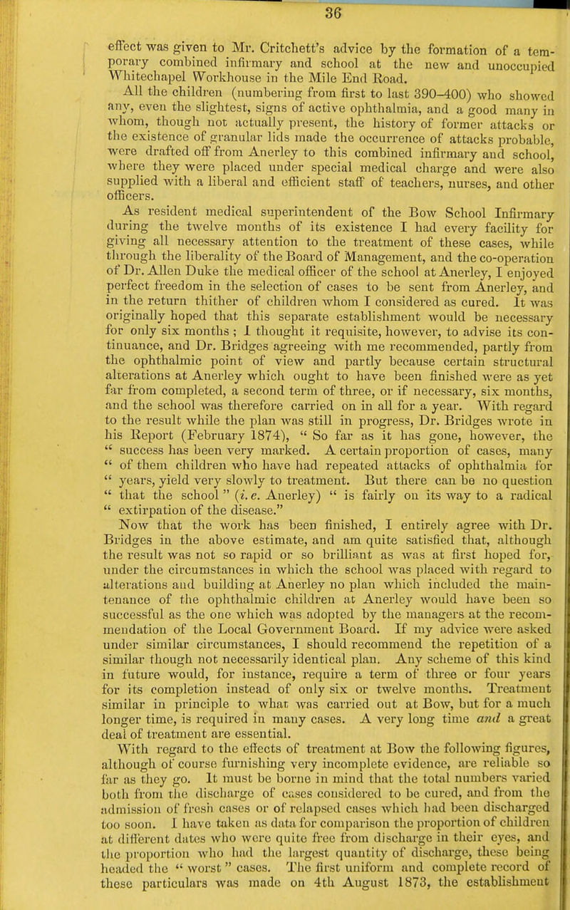 effect was given to Mr. Critchett's advice by the formation of a tem- porary combined infirmary and school at the new and unoccupied Whitechapel Workhouse in the Mile End Road. All the children (numbering; from first to last 390-400) who showed any, even the slightest, signs of active ophthalmia, and a good many in whom, though not actually present, the history of former attacks or the existence of granular lids made the occurrence of attacks probable, were drafted off from Anerley to this combined infirmary and school] where they were placed under special medical charge and were also supplied with a liberal and efficient staff of teachers, nurses, and other officers. As resident medical superintendent of the Bow School Infirmary during the twelve months of its existence I had every facility for giving all necessary attention to the treatment of these cases, while through the liberality of the Board of Management, and the co-operation of Dr. Allen Duke the medical officer of the school at Anerley, I enjoyed perfect freedom in the selection of cases to be sent from Anerley, and in the return thither of children whom I considered as cured. It was originally hoped that this separate establishment would be necessary for only six months ; 1 thought it requisite, however, to advise its con- tinuance, and Dr. Bridges agreeing with me recommended, partly from the ophthalmic point of view and partly because certain structural alterations at Anerley which ought to have been finished were as yet far from completed, a second term of three, or if necessary, six months, and the school was therefore carried on in all for a year. With regard to the result while the plan was still in progress, Dr. Bridges wrote in his Report (February 1874),  So far as it has gone, however, the  success has been very marked. A certain proportion of cases, many  of them children who have had repeated attacks of ophthalmia for  years, yield very slowly to treatment. But there can be no question  that the school  (i. e. Anerley)  is fairly on its way to a radical  extirpation of the disease. Now that the work has been finished, I entirely agree with Dr. Bridges in the above estimate, and am quite satisfied that, although the result was not so rapid or so brilliant as was at first hoped for, under the circumstances in which the school was placed with regard to alterations and building at Anerley no plan which included the main- tenance of the ophthalmic children at Anerley would have been so successful as the one which was adopted by the managers at the recom- mendation of the Local Government Board. If my advice were asked under similar circumstances, I should recommend the repetition of a similar though not necessarily identical plan. Any scheme of this kind in future would, for instance, require a term of three or four years for its completion instead of only six or twelve months. Treatment similar in principle to what was carried out at Bow, but for a much longer time, is required in many cases. A very long time and a great deal of treatment are essential. WTith regard to the effects of treatment at Bow the following figures, although of course furnishing very incomplete evidence, are reliable so far as they go. It must be borne in mind that the total numbers varied both from the discharge of cases considered to be cured, and from the admission of fresh cases or of relapsed cases which had been discharged too soon. I have taken as data for comparison the proportion of children at different dates who were quite free from discharge in their eyes, and the proportion who had the largest quantity of discharge, these being headed the  worst  cases. The first uniform and complete record of these particulars was made on 4th August 1873, the establishment