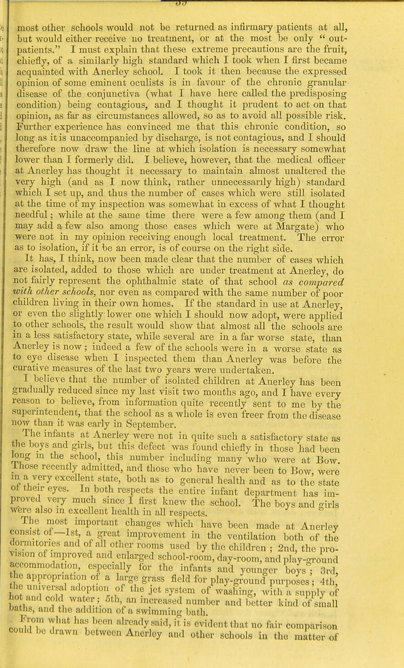 most other schools would not be returned as infirmary patients at all, but would either receive no treatment, or at the most bo only  out- patients. I must explain that tbese extreme precautions are the fruit, chiefly, of a similarly high standard which I took wben I first became acquainted with Anerley school. I took it then because the expressed opinion of some eminent oculists is in favour of the chronic granular disease of the conjunctiva (what I have here called the predisposing condition) being contagious, and I thought it prudent to act on that opinion, as far as circumstances allowed, so as to avoid all possible risk. Further experience has convinced me that this chronic condition, so long as it is unaccompanied by discharge, is not contagious, and I should therefore now draw the line at which isolation is necessary somewhat lower than I formerly did. I believe, however, that the medical officer at Anerley has thought it necessary to maintain almost unaltered the very high (and as I now think, rather unnecessarily high) standard which I set up, and thus the number of cases which were still isolated at the time of my inspection was somewhat in excess of what I thought needful; while at the same time there were a few among them (and I may add a few also among those cases which were at Margate) who were not in my opinion receiving enough local treatment. The error as to isolation, if it be an error, is of course on the right side. It has, I think, now been made clear that the number of cases which are isolated, added to those which are under treatment at Anerley, do not fairly represent the ophthalmic state of that school as compared with other schools, nor even as compared with the same number of poor children living in their own homes. If the standard in use at Anerley, or even the slightly lower one which I should now adopt, were applied to other schools, the result would show that almost all the schools are in a less satisfactory state, while several are in a far worse state, than Anerley is now ; indeed a few of the schools were in a worse state as to eye disease when I inspected them than Anerley was before the curative measures of the last two years were undertaken. I believe that the number of isolated children at Anerley has been gradually reduced since my last visit two months ago, and I have every reason to believe, from information quite recently sent to me by the superintendent, that the school as a whole is even freer from the disease now than it was early in September. The infants at Anerley were not in quite such a satisfactory state as the boys and girls, but this defect was found chiefly in those had been long in the school, this number including many who were at Bow. J-hose recently admitted, and those who have never been to Bow were in a very excellent state, both as to general health and as to the state of their eyes. In both respects the entire infant department has im- proved very much since I first knew the school. The boys and girls were also in excellent health in all respects. The most important changes which have been made at Anerloy consist of—1st a great improvement in the ventilation both of the dormitories and of all other rooms used by the children ; 2nd, the pro- vision of improved and enlarged school-room, day-room, and play-round accommodation, especially for the infants and younger boys j 3rd, he appropriation of a large grass field for playground purposes ; 4th the universal adoption of the jet system of washing, with a supply of bot and cold water; 5th an increased number and better kind of small oaths, and the addition of a swimming bath conl!n 1 That 'I00 ltis evident that no fair comparison could be drawn between Anerley and other schools in the matter of