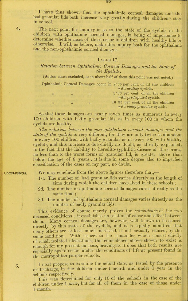 I have thus shown that the ophthalmic corneal damages and the bad granular lids both increase very greatly during the children's stay in school. 4. The next point for inquiry is as to the state of the eyelids in the children with ophthalmic corneal damages, it being of importance to determine whether most of these occur in children with healthy lids or otherwise. I will, as before, make this inquiry both for the ophthalmic and the non-opbthalmic corneal damages. Table 17. Relation between Ophthalmic Corneal Damages and the State of the Eyelids. (Sutton cases excluded, as in about half of them this point was not noted.) Ophthalmic Corneal Damages occur in 2-56 per cent, of all the children ■with healthy eyelids. „ „ 3'63 per cent, of all the children with predisposed eyelids. „ „ „ 16 35 per cent, of all the children with badly yranular eyelids. So that these damages are nearly seven times as numerous iu every 100 children with badly granular lids as in every 100 in whom the eyelids are healthy. T7ie relation between the non-ophthalmic corneal damages and the state of the eyelids is very different, for they are only twice as abundant in every 100 children with badly granular as in every 100 with healthy eyelids, and this increase is due chiefly no doubt, as already explained, to the fact that the liability to heredito-sypbilitic disease of the cornea, no less than to the worst forms of granular lid, is greater above than below the age of 8 years ; it is due in some degree also to imperfect classification of the cases on my part, no doubt. Conclusions. We may conclude from the above figures therefore that,— 1st. The number of bad granular lids varies directly as the length of time during which the children have lived in these schools ; 2d. The number of ophthalmic corneal damages varies directly as the same time ; 3d. The number of ophthalmic corneal damages varies directly as tbe number of badly granular lids. This evidence of course merely proves the coincidence of the two diseased conditions ; it establishes no relation of cause and effect between them. Many corneal damages are, however, well known to be caused directly by this state of the eyelids, and it is equally admitted that many others are at least much increased, if not actually caused, by the same condition. With respect to the remainder which consist chiefly of small isolated ulcerations, the coincidence above shown to exist is enough for my present purpose, proving as it does that both results are especially apt to occur under the conditions of life at present found in the metropolitan pauper schools. k I next propose to examine the actual state, as tested by the presence of discharge, in the children under 1 month and under 1 year in the schools respectively. This was determined for only 10 of the schools in the case of the children under 1 year, but for all of them in the case of those under 1 month.