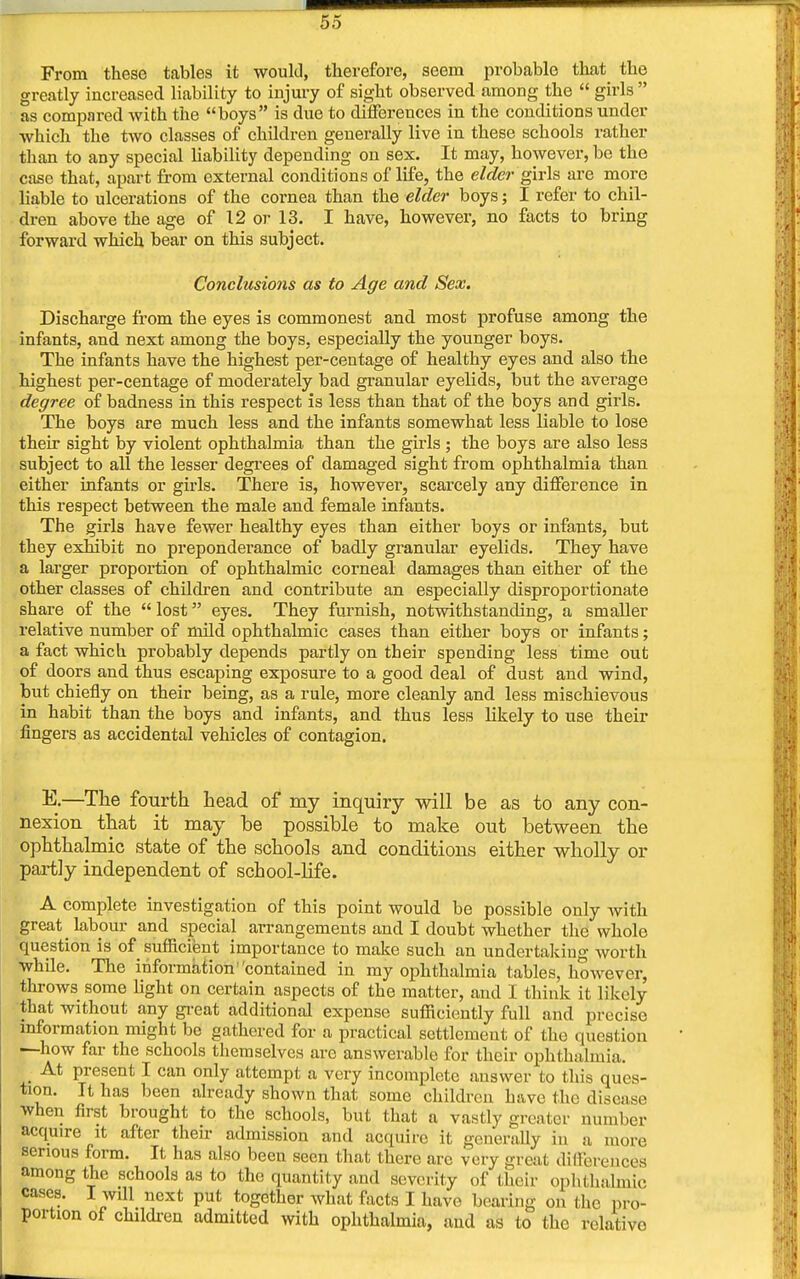 From these tables it would, therefore, seem probable that the greatly increased liability to injury of sight observed among the  girls  as compared with the boys is due to differences in the conditions under which the two classes of children generally live in these schools rather than to any special liability depending on sex. It may, however, be the case that, apart from external conditions of life, the elder girls are more liable to ulcerations of the cornea than the elder boys; I refer to chil- dren above the age of 12 or 13. I have, however, no facts to bring forward which bear on this subject. Conclusions as to Age and Sex. Discharge from the eyes is commonest and most profuse among the infants, and next among the boys, especially the younger boys. The infants have the highest per-centage of healthy eyes and also the highest per-centage of moderately bad granular eyelids, but the average degree of badness in this respect is less than that of the boys and girls. The boys are much less and the infants somewhat less liable to lose their sight by violent ophthalmia than the gilds ; the boys are also less subject to all the lesser degrees of damaged sight from ophthalmia than either infants or girls. There is, however, scarcely any difference in this respect between the male and female infants. The girls have fewer healthy eyes than either boys or infants, but they exhibit no preponderance of badly granular eyelids. They have a larger proportion of ophthalmic corneal damages than either of the other classes of children and contribute an especially disproportionate share of the  lost eyes. They furnish, notwithstanding, a smaller relative number of mild ophthalmic cases than either boys or infants; a fact which probably depends partly on their spending less time out of doors and thus escaping exposure to a good deal of dust and wind, but chiefly on their being, as a rule, more cleanly and less mischievous in habit than the boys and infants, and thus less likely to use their fingers as accidental vehicles of contagion. E.—The fourth head of my inquiry will be as to any con- nexion that it may be possible to make out between the ophthalmic state of the schools and conditions either wholly or partly independent of school-life. A complete investigation of this point would be possible only Avith great labour and special arrangements and I doubt whether the whole question is of sufficient importance to make such an undertaking worth while. The information contained in my ophthalmia tables, however, throws some fight on certain aspects of the matter, and I think it likely that without any great additional expense sufficiently full and precise information might be gathered for a practical settlement of the question —how far the schools themselves are answerable for their ophthalmia. At present I can only attempt a very incomplete answer to this ques- tion. It has been already shown that some children have the disease when first brought to the schools, but that a vastly greater number acquire it after their admission and acquire it generally in a more serious form. It has also been seen that there arc very great differences among the schools as to the quantity and severity of (heir ophthalmic cases. I will next put together what facts I have bearing on the pro- portion of children admitted with ophthalmia, and as to the relative