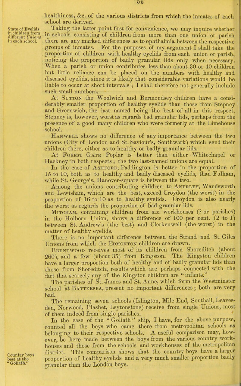 Ob State of Eyelids in children from different Unions in each school. Country boys best at the  Goliath. healthiness, &c. of the various districts from which the inmates of each school are derived. Taking the latter point first for convenience, we may inquire whether in schools consisting of children from more than one union or parish there are any marked differences as to ophthalmia between the respective groups of inmates. For the purposes of my argument I shall take the proportion of children with healthy eyelids from each union or parish, noticing the proportion of badly granular lids only when necessary. When a parish or union contributes less than about 30 or 40 children but little reliance can be placed on the numbers with healthy and diseased eyelids, since it is likely that considerable variations would be liable to occur at short intervals ; I shall therefore not generally include such small numbers. At Sutton the Woolwich and Bermondsey children have a consi- derably smaller proportion of healthy eyelids than those from Stepney and Greenwich, the last named being the best of all in this respect. Stepney is, however, worst as regards bad granular lids, perhaps from the presence of a good many children who were formerly at the Limehouse school. Han well shows no difference of any importance between the two unions (City of London and St. Saviour's, Southwark) which send their children there, either as to healthy or badly granular lids. At Fobest Gate Poplar is better than either Whitechapel or Hackney in both respects ; the two last-named unions are equal. In the case of Ashford, Paddington is better in the proportion of 15 to 10, both as to healthy and badly diseased eyelids, than Fulham, while St. George's, Hanover-square is between the two. Among the unions contributing children to Anerley, Wandsworth and Lewisham, which are the best, exceed Croydon (the worst) in the proportion of 16 to 10 as to healthy eyelids. Croydon is also nearly the worst as regards the proportion of bad granular lids. Mitcham, containing children from six workhouses (? or parishes) in the Holborn Union, shows a difference of 100 per cent. (2 to 1) between St. Andrew's (the best) and Clerkenwell (the worst) in the matter of healthy eyelids. There is no important difference between the Strand and St. Giles Unions from which the Edmonton children are drawn. Brentwood receives most of its children from Shoreditch (about 260), and a few (about 35) from Kingston. The Kingston children have a larger proportion both of healthy and of badly granular lids than those from Shoreditch, results which are perhaps connected with the fact that scarcely any of the Kingston children are  infants. The parishes of St. James and St. Anne, which form the Westminster school at Battersea, present no important differences; both are very bad. The remaining seven schools (Islington, Mile End, Southall, Leaves- den, Norwood, Plashet, Leytonstone) receive from single Unions, most of them indeed from single parishes. In the case of the  Goliath  ship, I have, for the above purpose, counted all the boys who came there from metropolitan schools as belonging to their respective schools. A useful comparison may, how- ever, be here made between the boys from the various country work- houses and those from the schools and workhouses of the metropolitan district. This comparison shows that the country boys have a larger proportion of healthy eyelids and a very much smaller proportion badly granular than the London boys.