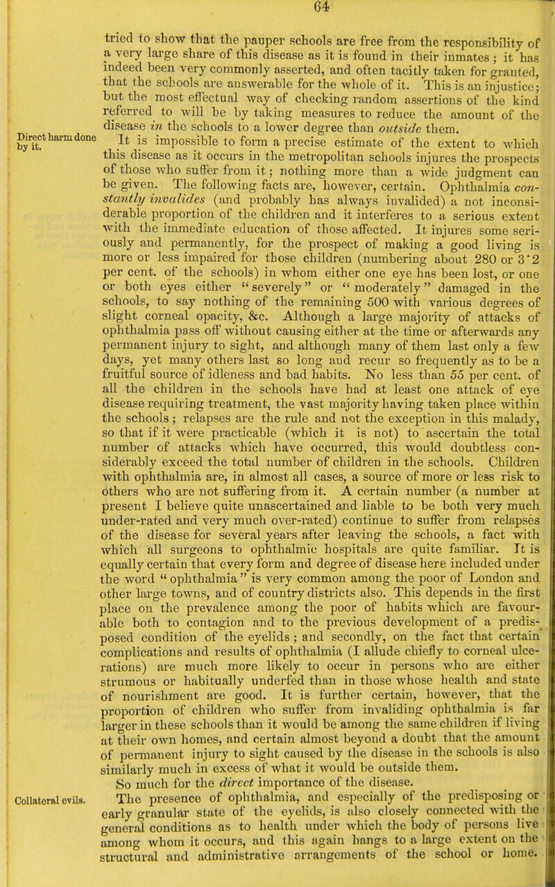 tried to show that the pauper schools are free from the responsibility of a very large share of this disease as it is found in their inmates ; it has indeed been very commonly asserted, and often tacitly taken for granted, that the schools are answerable for the whole of it. This is an injustice; but the most effectual way of checking random assertions of the kind referred to will be by taking measures to reduce the amount of the disease in the schools to a lower degree than outside them. Direct harm done jt js impossible to form a precise estimate of the extent to which this disease as it occurs in the metropolitan schools injures the prospects of those who suffer from it; nothing more than a wide judgment can be given. The following facts are, however, certain. Ophthalmia con- stantly invalides (and probably has always invalided) a not inconsi- derable proportion of the children and it interferes to a serious extent with the immediate education of those affected. It injures some seri- ously and permanently, for the prospect of making a good living is more or less impaired for those children (numbering about 280 or 3'2 per cent, of the schools) in whom either one eye has been lost, or one or both eyes either severely or moderately damaged in the schools, to say nothing of the remaining 500 with various degrees of slight corneal opacity, &c. Although a large majority of attacks of ophthalmia pass off without causing either at the time or afterwards any permanent injury to sight, and although many of them last only a few days, yet many others last so long aud recur so frequently as to be a fruitful source of idleness and bad habits. No less than 55 per cent, of all the children in the schools have had at least one attack of eye disease requiring treatment, the vast majority having taken place within the schools ; relapses are the rule and not the exception in this malady, so that if it were practicable (which it is not) to ascertain the total number of attacks which have occurred, this would doubtless con- siderably exceed the total number of children in the schools. Children with ophthalmia are, in almost all cases, a source of more or less risk to others who are not suffering from it. A certain number (a number at present I believe quite unascertained and liable to be both very much under-rated and very much over-rated) continue to suffer from relapses of the disease for several years after leaving the schools, a fact with which all surgeons to ophthalmic hospitals are quite familiar. It is equally certain that every form and degree of disease here included under the word  ophthalmia  is very common among the poor of London and other large towns, and of country districts also. This depends in the first place on the prevalence among the poor of habits which are favour- able both to contagion and to the previous development of a predis- posed condition of the eyelids; and secondly, on the fact that certain complications and results of ophthalmia (I allude chiefly to corneal ulce- rations) are much more likely to occur in persons who are either strumous or habitually underfed than in those whose health and state of nourishment are good. It is further certain, however, that the proportion of children who suffer from invaliding ophthalmia is far larger in these schools than it would be among the same children if living at their own homes, and certain almost beyond a doubt that the amount of permanent injury to sight caused by the disease in the schools is also similarly much in excess of what it would be outside them. So much for the direct importance of the disease. Collateral evils. The presence of ophthalmia, and especially of the predisposing or early granular state of the eyelids, is also closely connected with the general conditions as to health under which the body of persons live among whom it occurs, and this again hangs to a large extent on the structural and administrative arrangements of the school or home.