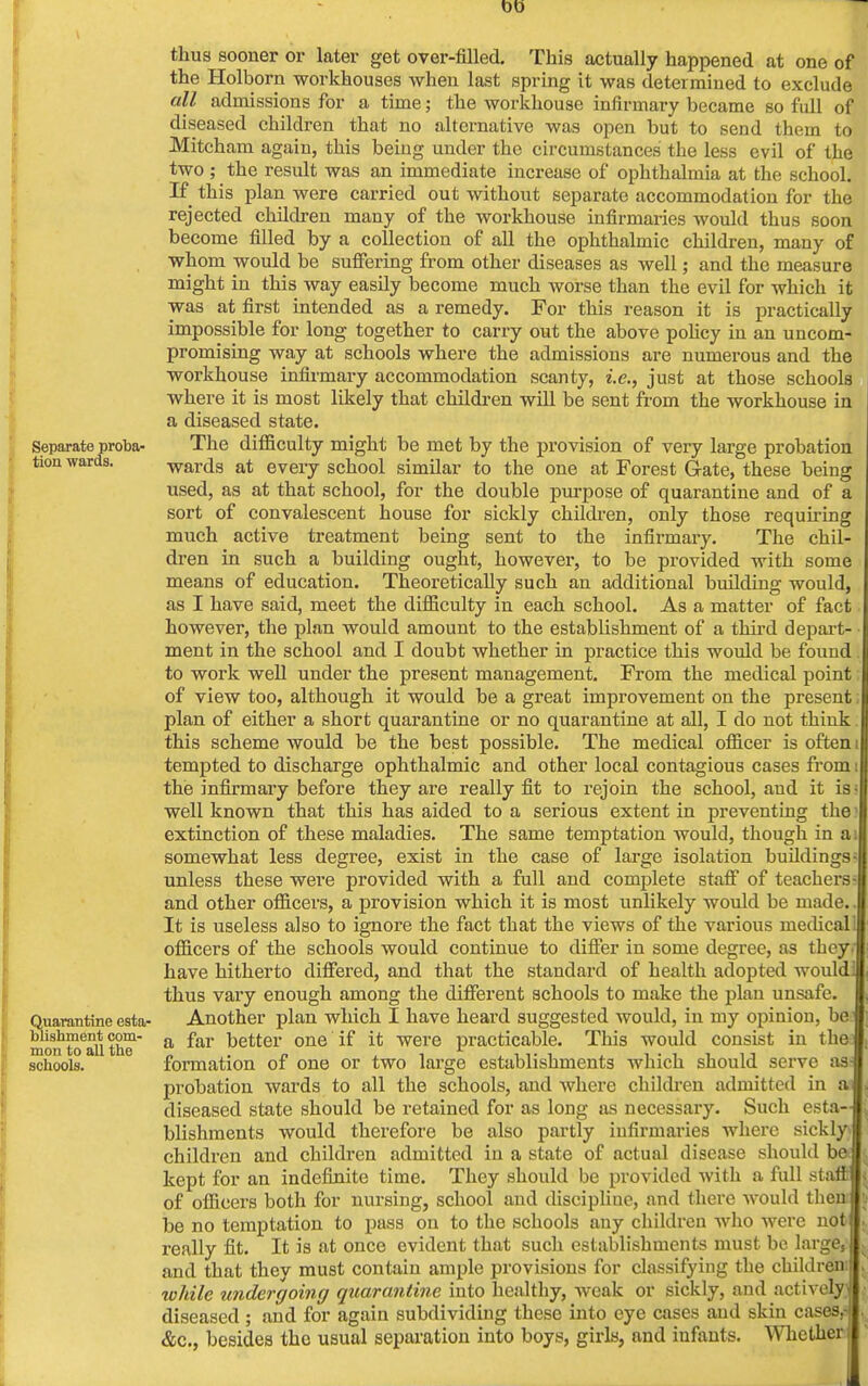 00 thus sooner or later get over-filled. This actually happened at one of the Holborn workhouses when last spring it was determined to exclude all admissions for a time; the workhouse infirmary became so full of diseased children that no alternative was open but to send them to Mitcham again, this being under the circumstances the less evil of the two ; the result was an immediate increase of ophthalmia at the school. If this plan were carried out without separate accommodation for the rejected children many of the workhouse infirmaries would thus soon become filled by a collection of all the ophthalmic children, many of whom would be suffering from other diseases as well; and the measure might in this way easily become much worse than the evil for which it was at first intended as a remedy. For this reason it is practically impossible for long together to carry out the above policy in an uncom- promising way at schools where the admissions are numerous and the workhouse infirmary accommodation scanty, i.e., just at those schools where it is most likely that children will be sent from the workhouse in a diseased state. Separate proba- The difficulty might be met by the provision of very large probation tion wards. wards at every school similar to the one at Forest G-ate, these being used, as at that school, for the double purpose of quarantine and of a sort of convalescent house for sickly children, only those requiring much active treatment being sent to the infirmary. The chil- dren in such a building ought, however, to be provided with some means of education. Theoretically such an additional building would, as I have said, meet the difficulty in each school. As a matter of fact however, the plan would amount to the establishment of a third depart- ment in the school and I doubt whether in practice this would be found to work well under the present management. From the medical point of view too, although it would be a great improvement on the present plan of either a short quarantine or no quarantine at all, I do not think. this scheme would be the best possible. The medical officer is often i tempted to discharge ophthalmic and other local contagious cases from i the infirmary before they are really fit to rejoin the school, and it is- well known that this has aided to a serious extent in preventing the extinction of these maladies. The same temptation would, though in a i somewhat less degree, exist in the case of large isolation buildings; unless these were provided with a full and complete staff of teachers- and other officers, a provision which it is most unlikely would be made.. It is useless also to ignore the fact that the views of the various niedicall officers of the schools would continue to differ in some degree, as tbcyJ have hitherto differed, and that the standard of health adopted wouldm thus vary enough among the different schools to make the plan unsafe. I Quarantine esta- Another plan which I have heard suggested would, in my opinion, be| moil1 toTllthe' a ^ar better one ^ i<; were practicable. This would consist in thel schools. formation of one or two large establishments which should serve as J probation wards to all the schools, and where children admitted in a diseased state should be retained for as long as necessary. Such esta- blishments would therefore be also partly infirmaries where sickly? children and children admitted in a state of actual disease should be kept for an indefinite time. They should be provided with a full staff of officers both for nursing, school and discipline, and there would them be no temptation to pass on to the schools any children who were not really fit. It is at once evident that such establishments must be large, and that they must contain ample provisions for classifying the children' while undergoing quarantine into healthy, weak or sickly, and actively^ diseased ; and for again subdividing these into eye cases and skin casesrf . &c, besides the usual separation into boys, girls, and infants. Whether