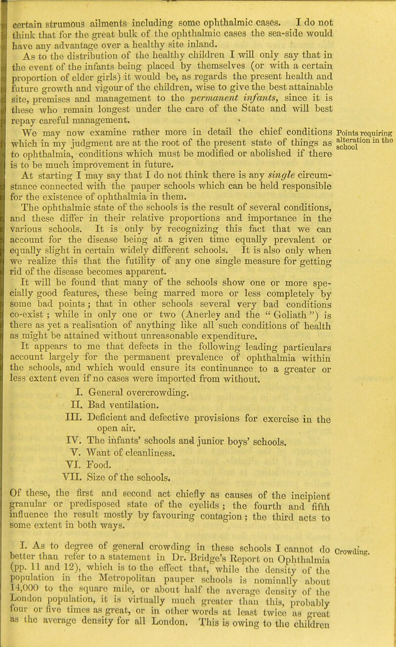 certain strumous ailments including some ophthalmic cases. I do not thiuk that for tho great bulk of the ophthalmic cases the sea-sido would have any advantage over a healthy site inland. As to the distribution of the healthy children I will only say that in the event of the infants being placed by themselves (or with a certain proportion of elder girls) it would be, as regards the present health and future growth and vigour of the children, wise to give the best attainable site, premises and management to the permanent infants, since it is these who remain longest under the care of the State and will best repay careful management. We may now examine rather more in detail the chief conditions Points requiring which in my judgment are at the root of the present state of things as school0011 ^ th° to ophthalmia, conditions which must be modified or abolished if there is to be much improvement in future. At starting I may say that I do not think there is any single circum- stance connected with the pauper schools which can be held responsible for the existence of ophthalmia in them. The ophthalmic state of the schools is the result of several conditions, and these differ in their relative proportions and importance in the various schools. It is only by recognizing this fact that we can account for the disease being at a given time equally prevalent or equally slight in certain widely different schools. It is also only when we realize this that the futility of any one single measure for getting rid of the disease becomes apparent. It will be found that many of the schools show one or more spe- cially good features, these being marred more or less completely by some bad points ; that in other schools several very bad conditions co-exist ; while in only one or two (Anerley and the  Goliath ) is there as yet a realisation of anything like all such conditions of health as might be attained without unreasonable expenditure. It appears to me that defects in the following leading particulars account largely for the permanent prevalence of ophthalmia within the schools, and which would ensure its continuance to a greater or less extent even if no cases were imported from without. I. General overcrowding. II. Bad ventilation. III. Deficient and defective provisions for exercise in the open air. IV. The infants' schools and junior boys' schools. Y. Want of cleanliness. VI. Food. VII. Size of the schools. Of these, the first and second act chiefly as causes of the incipient granular or predisposed state of the eyelids ; the fourth and fifth influence the result mostly by favouring contagion; the third acts to some extent in both ways. I. As to degree of general crowding in these schools I cannot do CrowdinK better than refer to a statement in Dr. Bridge's Report on Ophthalmia (pp. 11 and 12), which is to the effect that, while tho density of the population in the Metropolitan pauper schools is nominally about 14,000 to the square mile, or about half the average density of the London population, it is virtually much greater than this, probably lour or five times as great, or in other words at least twice as ffreat as the average density for all London. This is owing to tho children