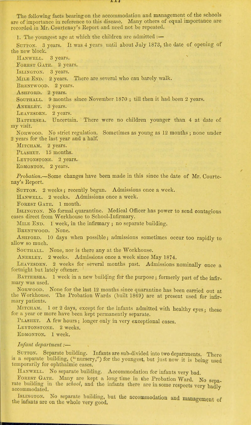 The folio-wing facts bearing on the accommodation and management of the schools are of importance in Deference to this disease. Many others of equal importance are recorded in Mr. Courtenay's Report and need not be repeated. 1. The youngest age at which the children are admitted :— Sutton. 3 years. It was 4 years until about July 1873, the date of opening of the new block. Hanwell. 3 years. Forest Gate. 2 years. Islington. 3 years. Mile End. 2 years. There are several who can barely walk. Brentwood. 2 years. Asiiford. 2 years. Southall. 9 months since November 1870 ; till then it had been 2 years. Anekley. 3 years. Leavesden. 2 years. Battersea. Uncertain. There were no children younger than 4 at date of my visit. Norwood. No strict regulation. Sometimes as young as 12 months ; none under 2 years for the last year and a half. Mitcham. 2 years. Plashet. 15 months. Lettonstone. 2 years. Edmonton. 2 years. Probation.—Some changes have been made in this since the date of Mr. Courte- nay's Report. Sutton. 2 weeks; recently begun. Admissions once a week. Hanwell. 2 weeks. Admissions once a week. Eorest Gate. 1 month. Islington. No formal quarantine. Medical Officer has power to send contagious cases direct from Workhouse to School-Infirmary. Mile End. 1 week, in the infirmary ; no separate building. Brentwood. None. Asheord. 10 days when possible ; admissions sometimes occur too rapidly to allow so much. Southall. None, nor is there any at the Workhouse. Anerley. 2 weeks. Admissions once a week since May 1874. Leavesden. 2 weeks for several months past. Admissions nominally once a fortnight but lately oftener. ' Battersea. 1 week in a new building for the purpose; formerly part of the infir- mary was used. Norwood. None for the last 12 months since quarantine has been carried out at the Workhouse. The Probation Wards (built 1869) are at present used for infir- mary patients. Mitciiam. 1 or 2 days, except for the infants admitted with healthy eyes; these for a year or more have been kept permanently separate. Plasiiet. A few hours; longer only in very exceptional cases. Lettonstone. 2 weeks. Edmonton. 1 week. Infant department:— Sutton. Separate building. Infants are sub-divided into two departments. There is a separate building, ( nursery,) for the youngest, but just now it is being used temporarily for ophthalmic cases. Hanwell. No separate building. Accommodation for infants very bad. Forest Gate. Many are kept a long time in the Probation Ward. No sepa- rate building in the school, and the infants there are in some respects verv birll J accommodated. J uauiy Islinoton. No separate building, but the accommodation and mauan-emont nf the infants are on the whole very good, 8«mvim 01