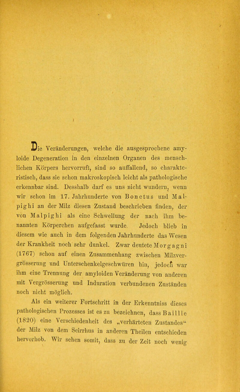 Die Veränderungen, welche die ausgesprocliene amy- loide Degeneration in den einzelnen Organen des mensch- lichen Körpers hervorruft, sind so aulfallend, so charakte- ristisch, dass sie schon makroskopisch leicht als pathologische erkennhar sind. Desshalb darf es uns nicht wundern, wenn wir schon im 17. Jahrhunderte von Bonetus und Mal- pig hi an der Milz diesen Zustand beschrieben finden, der von Malpighi als eine Schwellung der nach ihm be- nannten Körperchen aufgefasst wurde. Jedoch blieb in diesem wie auch in dem folgenden Jahrhunderte das Wesen der Krankheit noch sehr dunkel. Zwar deutete Morgagni (1767) schon auf einen Zusammenhang zwischen Milzver- grösserung und Unterschenkelgeschwüren hin, jedocfi war ihm eine Trennung der amyloiden Veränderung von anderen mit Vergrösserung und Induration verbundenen Zuständen noch nicht möglich. Als ein weiterer Fortschritt in der Erkenntniss dieses pathologischen Prozesses ist es zu bezeichnen, dassBaillie (1820) eine Verschiedenheit des „verhärteten Zustandes der Milz von dem Scirrhus in anderen Theilen entschieden hervorhob. Wir sehen somit, dass zu der Zeit noch wenig