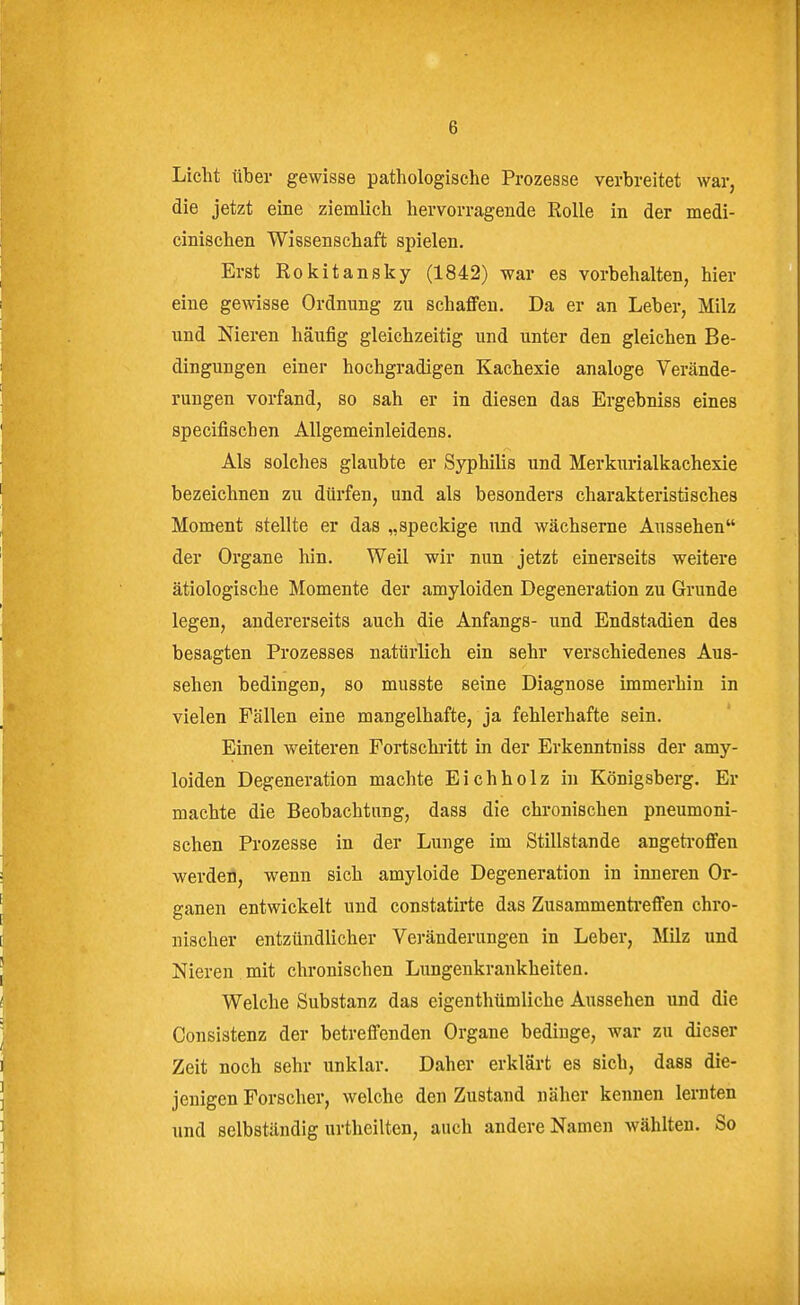 Licht über gewisse pathologische Prozesse verbreitet war, die jetzt eine ziemlich hervorragende Rolle in der medi- cinischen Wiesenschaft spielen. Erst Rokitansky (1842) war es vorbehalten, hier eine gewisse Ordnung zu schaffen. Da er an Leber, Milz und Nieren häufig gleichzeitig und unter den gleichen Be- dingungen einer hochgradigen Kachexie analoge Verände- rungen vorfand, so sah er in diesen das Ergebniss eines specifischen Allgemeinleidens. Als solches glaubte er Syphilis und Merkurialkachexie bezeichnen zu dürfen, und als besonders charakteristisches Moment stellte er das „speckige und wächserne Aussehen der Organe hin. Weil wir nun jetzt einerseits weitere ätiologische Momente der amyloiden Degeneration zu Grunde legen, andererseits auch die Anfangs- und Endstadien des besagten Prozesses natürlich ein sehr verschiedenes Aus- sehen bedingen, so musste seine Diagnose immerhin in vielen Fällen eine mangelhafte, ja fehlerhafte sein. Einen weiteren Fortschi-itt in der Erkenntuiss der amy- loiden Degeneration machte Eichholz in Königsberg. Er machte die Beobachtung, dass die chronischen pneumoni- schen Prozesse in der Lunge im Stillstande angetroffen ■werden, wenn sich amyloide Degeneration in inneren Or- ganen entwickelt und constatirte das Zusammentreffen chro- nischer entzündlicher Veränderungen in Leber, Milz und Nieren mit chronischen Lungenkrankheiten. Welche Substanz das eigenthümliche Aussehen und die Consistenz der betreffenden Organe bedinge, war zu dieser Zeit noch sehr unklar. Daher erkläi-t es sich, dass die- jenigen Forscher, welche den Zustand näher kennen lernten und selbständig urtheilten, auch andere Namen wählten. So