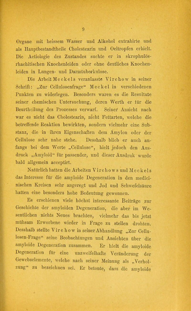 Organe mit heissem Wasser und Alkohol extrahirte und als Hanptbestandtheile Cholestearin und Oeltropfen erhielt. Die Aetiologie des Zustandes suchte er in skrophulös- rhachitischen Knochenleiden oder ohne deutliches Knochen- leiden in Lungen- und Darmtuberkulose. Die Arbeit Me ckeis veranlasste Virchow in seiner Schrift: „Zur Cellulosenfrage Meckel in verschiedenen Punkten zu widerlegen. Besonders waren es die Resultate seiner chemischen Untersuchung, deren Werth er tür die Beurtheilung des Prozesses verwarf. Seiner Ansicht nach war es nicht das Cholestearin, nicht Fettarten, welche die betreffende Reaktion bewirkten, sondern vielmehr eine Sub- stanz, die in ihren Eigenschaften dem Amylon oder der Cellulose sehr nahe stehe. Desshalb blieb er auch an- fangs bei dem Worte „Cellulose, hielt jedoch den Aus- druck „Amyloid für passender, und dieser Ausdruk wurde bald allgemein acceptirt. Natürlich hatten die Arbeiten V i r c h o w s und Meckels das Interesse für die amyloide Degeneration in den medici- nischen Kreisen sehr angeregt und Jod und Schwefelsäure hatten eine besonders hohe Bedeutung gewonnen. Es erschienen viele höchst interessante Beiträge zur Geschichte der amyloiden Degeneration, die aber im We- sentlichen nichts Neues brachten, vielmehr das bis jetzt mühsam Erworbene wieder in Frage zu stellen drohteii. Desshalb stellte Virchow in seiner Abhandlung „Zur Cellu- losen-Frage seine Beobachtungen und Ansichten über die amyloide Degeneration zusammen. Er hielt die amyloide Degeneration für eine unzweifelhafte Veränderung der Gewebselemente, welche nach seiner Meinung als „Verhol- zung zu bezeichnen sei. Er betonte, dass die amyloide