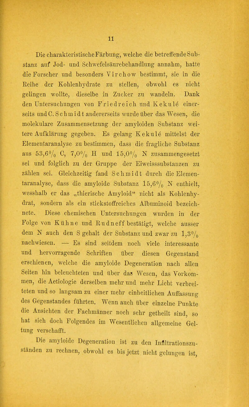 Die charakteristische Färbung, welche die betreffende Sub- stanz auf Jod- und Schwefelsäurebehandlung annahm, hatte die Forscher und besonders Virchow bestimmt, sie in die Reihe der Kohlenhydrate zu stellen, obwohl es nicht gelingen wollte, dieselbe in Zucker zu wandeln. Dank den Untersuchungen von Friedreich und Kekulö einer- seits and C.Schmidt andererseits wurde über das Wesen, die molekulare Zusammensetzung der amyloiden Substanz wei- tere Aufklärung gegeben. Es gelang Kekule mittelst der Elementaranalyse zu bestimmen, dass die fragliche Substanz aus 53,60/o C, 7,07o H ™d 15,0% N zusammengesetzt sei und folglich zu der Gruppe der Eiweisssubstanzen zu zählen sei. Gleichzeitig fand Schmidt durch die Elemen- taranalyse, dass die amyloide Substanz l5,60/o N enthielt, wesshalb er das „thierische Amyloid nicht als Kohlenhy- drat, sondern als ein stickstoffreiches Albuminoid bezeich- nete. Diese chemischen Untersuchungen wurden in der Folge von Kühne und Rudneff bestätigt, welche ausser dem N auch den S gehalt der Substanz und zwar zu l,37o nachwiesen, — Es sind seitdem noch viele interessante und hervorragende Schriften über diesen Gegenstand erschienen, welche die amyloide Degeneration nach allen Seiten hin beleuchteten und über das Wesen, das Vorkom- men, die Aetiologie derselben mehr und mehr Licht verbrei- teten und so langsam zu einer mehr einheitlichen Auffassung des Gegenstandes führten. Wenn auch über einzelne Punkte die Ansichten der Fachmänner noch sehr getheilt sind, so hat sich doch Folgendes im Wesentlichen allgemeine Gel- tung verschafft. Die amyloide Degeneration ist zu den luflltrationszu- ständen zu rechnen, obwohl es bis jetzt nicht gelungen ist,