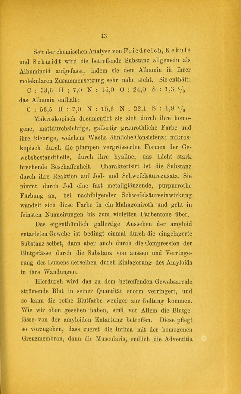 Seit der chemisclien Analyse von F v i e d r e i c h, K e k u 1 e und Schmidt wird die betreffende Substanz allgemein als Albuminoid aufgefasst, indem sie dem Albumin in ihrer molekularen Zusammensetzung sehr nahe steht. Sie enthält: C : 53,6 H ; 7,0 N : 15,0 0 : 24,0 S : 1,3 o/^ das Albumin enthält: C : 53,5 H : 7,0 N : 15,6 N : 22,1 S : 1,8 o/^, Makroskopisch documentirt sie sich durch ihre homo- gene, mattdurchsichtige, gallertig grauröthliche Farbe und ihre klebrige, weichem Wachs ähnliche Consistenz; mikros- kopisch diu-ch die plumpen vergrösserten Formen der Ge- websbestandtheile, durch ihre hyaline, das Licht stai'k brechende Beschaffenheit. Charakterisirt ist die Substanz durch ihre Reaktion auf Jod- und Schwefelsäurezusatz. Sie nimmt durch Jod eine fast metallglänzende, purpurrothe Färbung an, bei nachfolgender Schwefelsäureeinwirkung wandelt sich diese Farbe in ein Mahagoniroth und geht in feinsten Nuancirungen bis zum violetten Farbentone über. Das eigenthiimlich gallertige Aussehen der amyloid entarteten Gewebe ist bedingt einmal durch die eingelagerte Substanz selbst, dann aber auch durch die Compression der Blutgefässe durch die Substanz von aussen und Verringe- rung des Lumens derselben durch Einlagerung des Amyloids in ihre Wandungen. Hierdurch wird das zu dem betreffenden Gewebsareale strömende Blut in seiner Quantität enorm verringert, und so kann die rothe Blutfarbe weniger zur Geltung kommen. Wie wir oben gesehen haben, sinfl vor Allem die Blutge- fässe^ von der amyloiden Entartung betroffen. Diese pflegt so vorzugehen, dass zuerst die Intima mit der homogenen Grenzmembran, dann die Muscularis, endlich die Adventitia