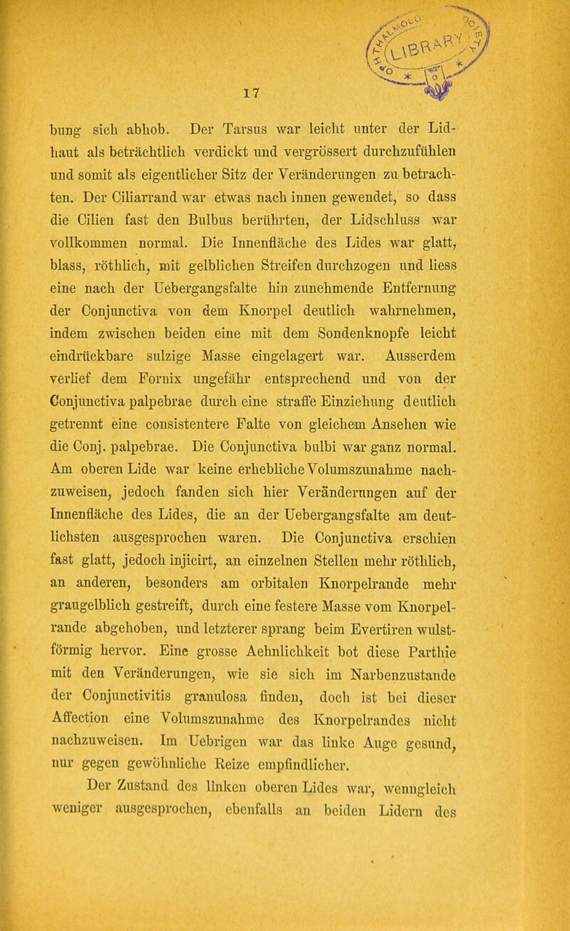 bnng sich abhob. Dev Tarsus war leicht unter der Lid- haut als beträchtlich verdickt imd vergrössert durchzufühlen und somit als eigentlicher Sitz der Veränderungen zu betrach- ten. Der Ciliarrand war etwas nach innen gewendet, so dass die Cilien fast den Bulbus berührten, der Lidschluss war vollkommen normal. Die Innenfläche des Lides war glatt, blass, röthlich, mit gelblichen Streifen durchzogen und liess eine nach der Uebergangsfalte hin zunehmende Entfernung der Conjunctiva von dem Knorpel deutlich wahrnehmen, indem zwischen beiden eine mit dem Sondenknopfe leicht eindrückbare sulzige Masse eingelagert war. Ausserdem verUef dem Fornix ungefähr entsprechend und von der Conjunctiva palpebrae dui-ch eine straffe Einziehung deutlich getrennt eine consistentere Falte von gleichem Ansehen wie die Conj. palpebrae. Die Conjunctiva bulbi war ganz normal. Am oberen Lide war keine erhebliche Volumszunahme nach- zuweisen, jedoch fanden sich hier Veränderungen auf der Innenfläche des Lides, die an der Uebergangsfalte am deut- lichsten ausgesprochen waren. Die Conjunctiva erschien fast glatt, jedoch injicirt, an einzelnen Stellen mehr röthlich, an anderen, besonders am orbitalen Knorpelrande mehr graugelblich gestreift, durch eine festere Masse vom Knorpel- rande abgehoben, und letzterer sprang beim Evertiren wulst- förmig hervor. Eine grosse Aehnlichkeit bot diese Parthie mit den Veränderungen, wie sie sich im Narbenzustände der Conjunctivitis granulosa finden, doch ist bei dieser Affection eine Volumszunahme des Knorpelrandes nicht nachzuweisen. Im Uebrigen war das linke Auge gesund, nur gegen gewöhnliche Reize empfindlicher. Der Zustand des linken oberen Lides war, wenngleich weniger ausgesprochen, ebenfalls an beiden Lidern des