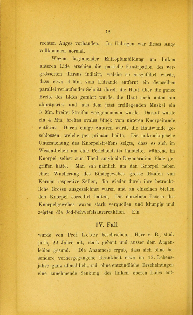 rechten Auges vorhanden. Im Uebrigen war dieses Auge vollkommen normal. Wegen beginnender Entropiumbildung am linken unteren Lide erschien die partielle Exstirpation des ver- grösserten Tarsus indicirt, welche so ausgeführt wurde, dass etwa 4 Mm, vom Lidrande entfernt ein demselben parallel verlaufender Schnitt durch die Haut über die ganze Breite des Lides geführt wurde, die Haut nach unten hin abpräparirt und aus dem jetzt freiliegenden Muskel ein 3 Mm, breiter Streifen weggenommen wurde. Darauf wurde ein 4 Mm. breites ovales Stück vom unteren Kuorpelrande entfernt. Dui'ch einige Suturen wurde die Hautwunde ge- schlossen, welche per primam heilte. Die mikroskopische Untersuchung des Knorpelstreifens zeigte, dass es sich im Wesentlichen um eine Perichondritis handelte, während im Knorpel selbst zum Theil amyloide Degeneration Platz ge- griffen hatte. Man sah nämlich um den Knorpel neben einer Wucherung des Bindegewebes grosse Haufen von Kernen respective Zellen, die wieder durch ihre beträcht- liche Grösse ausgezeichnet waren und an einzelnen Stellen den Knorpel corrodirt hatten. Die einzelnen Fasern des Knorpelgewebes waren stark verquollen und klumpig und zeigten die Jod-Schwefelsäurereaktion. Ein IV. Fall wurde von Prof. Leber beschrieben. Herr v. B., stud. juris, 22 Jahre alt, stark gebaut und ausser dem Augen- leiden gesund. Die Anamnese ergab, dass sich ohne be- sondere vorhergegangene Krankheit etwa im 12. Lebens- jahre ganz allmählichr.und ohne entzündliche Erscheinungen eine zunehmende Senkung des linken oberen Lides ent-