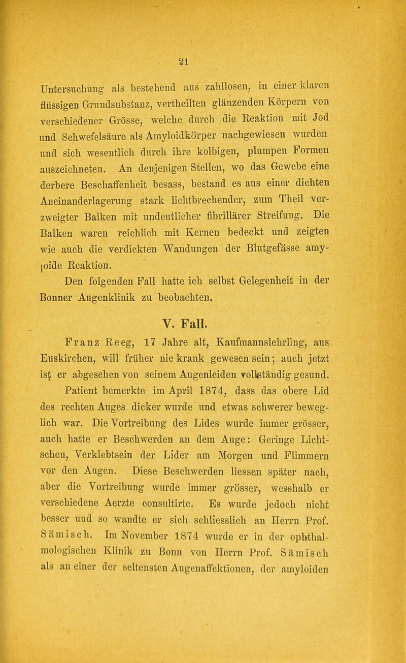 Untersuchung als bestellend aus zahllosen, in einer klaren flüssigen Grnnclsubstanz, vertheilten glänzenden Körpern von verschiedener Grösse, welche durch die Keaktiou mit Jod und Schwefelsäure als Amyloidkörper nachgewiesen wurden und sich wesentlich durch ihre kolbigen, plumpen Formen auszeichneten. An denjenigen Stellen, wo das Gewebe eine derbere Beschaffenheit besass, bestand es aus einer dichten Aneinanderlagenang stark lichtbrechender, zum Theil ver- zweigter Balken mit undeutlicher fibrillärer Streifung, Die Balken waren reichlich mit Kernen bedeckt und zeigten wie auch die verdickten Wandungen der Blutgefässe amy- joide Keaktion. Den folgenden Fall hatte ich selbst Gelegenheit in der Bonner Augenklinik zu beobachten. V. Fall. Franz Reeg, 17 Jahre alt, Kaufmannslehrling, aus Euskirchen, will früher nie krank gewesen sein; auch jetzt m\ er abgesehen von seinem Augenleiden vollistäudig gesund. Patient bemerkte im April 1874, dass das obere Lid des rechten Auges dicker wurde und etwas schwerer beweg- lich war. Die Vortreibung des Lides wurde immer grösser, auch hatte er Beschwerden an dem Auge: Geringe Licht- scheu, Verklebtsein der Lider am Morgen und Flimmern vor den Augen. Diese Beschwerden Hessen später nach, aber die Vortreibung wurde immer grösser, wesehalb er verschiedene Aerzte consultirte. Es wurde jedoch nicht besser uud so wandte er sich schliesslich an Herrn Prof. Sämisch. Im November 1874 wurde er in der opbthal- mologischen Klinik zu Bonn von Herrn Prof. Sämisch als an einer der seltensten Augenaffektionen, der amyloiden