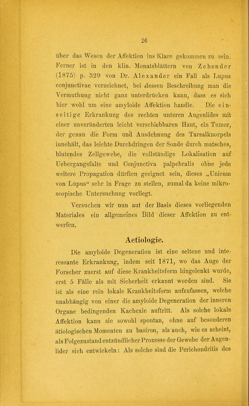 über das Wesen der Aflfektion ins Klare gekommen zu sein. Ferner ist in den klin. Monatsblättern von Zehender (1875) p. 329 von Dr. Alexander ein Fall als Lupus conjunctivae verzeichnet, bei xlessen Beschreibung man die Vermuthung nicht ganz unterdrücken kann, dass es sich hier wohl um eine amyloide Affektion handle. Die ein- seitige Erkrankung des rechten unteren Augenlides mit einer unveränderten leicht verschiebbaren Haut, ein Tumor, der genau die Form und Ausdehnung des Tarsalknorpels innehält, das leichte Durchdringen der Sonde durch matsches, blutendes Zellgewebe, die vollständige Lokalisation auf Uebergangsfalte und Conjunctiva palpebralis ohne jede weitere Propagation dürften geeignet sein, dieses „Unicum von Lupus sehr in Frage zu stellen, zumal da keine mikro- scopische Untersuchung vorliegt. Versuchen wir nun aut der Basis dieses vorliegenden Materiales ein allgemeines Bild dieser Affektion zu ent- werfen. Aetiologie. Die amyloide Degeneration ist eine seltene imd inte- ressante Erkrankung, indem seit 1871, wo das Auge der Forscher zuerst auf diese Krankheitsform hingelenkt wurde, erst 5 Fälle als mit Sicherheit erkannt worden sind. Sie ist als eine rein lokale Krankheitsforra aufzufassen, welche unabhängig von einer die amyloide Degeneration der inneren Organe bedingenden Kachexie auftritt. Als solche lokale Affektion kann sie sowohl spontan, ohne auf besonderen ätiologischen Momenten zu basiren, als auch, wie es scheint, als Folgezustand entzündlicher Prozesse der Gewebe der Augen- lider sich entwickeln: Als solche sind die Perichondritis des