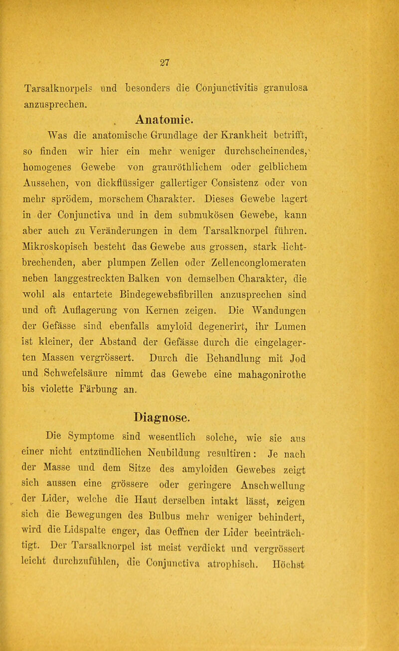 Tarsalknorpels und besonders die Conjunctivitis granulosa anzusprechen. Anatomie. Was die anatomische Grundlage der Krankheit betrifft, so finden wir hier ein mehr weniger durchscheinendes/ homogenes Gewebe von grauröthlichem oder gelblichem Aussehen, von dickflüssiger gallertiger Consistenz oder von mehr sprödem, morschem Charakter. Dieses Gewebe lagert in der Conjunctiva und in dem submukösen Gewebe, kann aber auch zu Veränderungen in dem Tarsalknorpel führen. Mikroskopisch besteht das Gewebe aus grossen, stark licht- brechenden, aber plumpen Zellen oder Zellenconglomeraten neben langgestreckten Balken von demselben Charakter, die wohl als entartete Bindegewebsfibrillen anzusprechen sind und oft Auflagerung von Kernen zeigen. Die Wandungen der Gefässe sind ebenfalls amyloid degenerirt, ihr Lumen ist kleiner, der Abstand der Gefässe durch die eingelager- ten Massen vergrössert. Durch die Behandlung mit Jod und Schwefelsäure nimmt das Gewebe eine mahagonirothe bis violette Färbung an. Diagnose. Die Symptome sind wesentlich solche, wie sie aus einer nicht entzündlichen Neubildung resultiren: Je nach der Masse und dem Sitze des amyloiden Gewebes zeigt sich aussen eine grössere oder geringere Anschwellung der Lider, welche die Haut derselben intakt lässt, «eigen sich die Bewegungen des Bulbus mehr weniger behindert, wird die Lidspalte enger, das Oeffnen der Lider beeinträch- tigt. Der Tarsalknorpel ist meist verdickt und vergrössert leicht durchzufühlen, die Conjunctiva atrophisch. Höchst