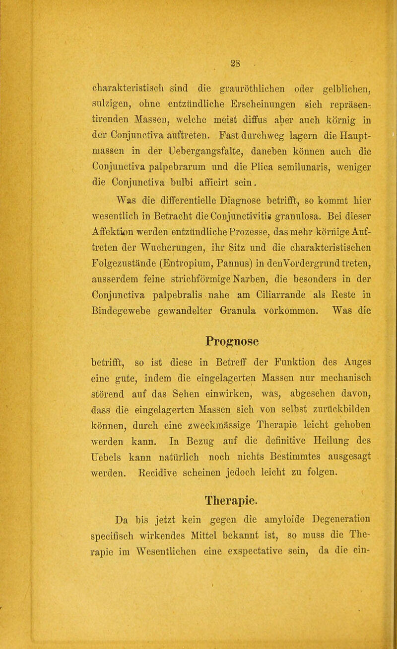 charakteristisch sind die grauröthlichen oder gelblichen, snlzigen, ohne entzündliche Erscheinungen sich repräsen- tirenden Massen, welche meist diffus aber auch köniig in der Conjunctiva auftreten. Fast durchweg lagern die Haupt- massen in der Uebergangsfalte, daneben können auch die Conjunctiva palpebrarum und die Plica semilunaris, weniger die Conjunctiva bulbi afficirt sein. Was die differentielle Diagnose beti'ifft, so kommt hier wesentlich in Betracht die Conjunctivitis granulosa. Bei dieser Affektion werden entzündliche Prozesse, das mehr körnige Auf- treten der Wucherungen, ihr Sitz und die charakteristischen Folgezustände (Entropium, Pannus) in den Vordergrund ti'eten, ausserdem feine strichförmige Narben, die besonders in der Conjunctiva palpebralis nahe am Ciliarrande als Reste in Bindegewebe gewandelter Granula vorkommen. Was die Prognose betrifft, so ist diese in Betreff der Funktion des Auges eine gute, indem die eingelagerten Massen nur mechanisch störend auf das Sehen einwirken, was, abgesehen davon, dass die eingelagerten Massen sich von selbst zurückbilden können, durch eine zweckmässige Therapie leicht gehoben werden kann. In Bezug auf die definitive Heilung des Uebels kann natürlich noch nichts Bestimmtes ausgesagt werden. Recidive scheinen jedoch leicht zu folgen. Therapie. Da bis jetzt kein gegen die amyloide Degeneration specifisch wirkendes Mittel bekannt ist, so muss die The- rapie im Wesentlichen eine exspectative sein, da die ein-