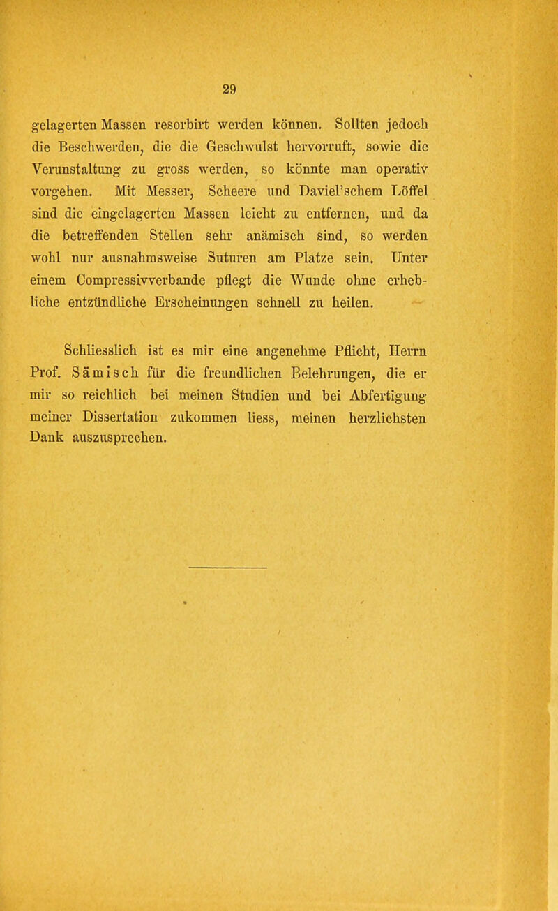 gelagerten Massen resorbirt werden können. Sollten jedoch die Beschwerden, die die Geschwulst hervorruft, sowie die Verunstaltung zu gross werden, so könnte man operativ vorgehen. Mit Messer, Scheere ixnd Daviel'schem Löffel sind die eingelagerten Massen leicht zu entfernen, und da die betreffenden Stellen sehr anämisch sind, so werden wohl nur ausnahmsweise Suturen am Platze sein. Unter einem Compressivverbande pflegt die Wunde ohne erheb- liche entzündliche Erscheinungen schnell zu heilen. Schliesslich ist es mir eine angenehme Pflicht, HeiTn Prof. Sämisch für die freundlichen Belehrungen, die er mir so reichlich bei meinen Studien und bei Abfertigung meiner Dissertation zukommen liess, meinen herzlichsten Dank auszusprechen.