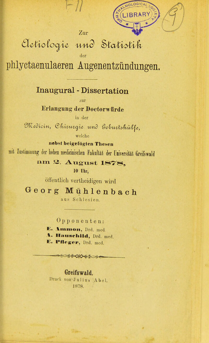 phlyctaenulaeren Augenentzündungen. Inaugural - Dissertation Erlangung der Doctorwürde nebst beigefügten Thesen mit Zustimmung der hohen mcdicinisclicn Fakultät der Universität Grcifswald am 2. August lS^S, 10 Ihr, öffentlich vertheidigen wird Georg Mühlenbach Opponenten: E. Amnion, Drd. med %. Ilausf liilil, Drd. med. E. Flieger, Drd. med. —==^=^OiO^=s^ Greifswald. Druck von Julius Abel. 1878. zur iu der welche aus Schlesien.