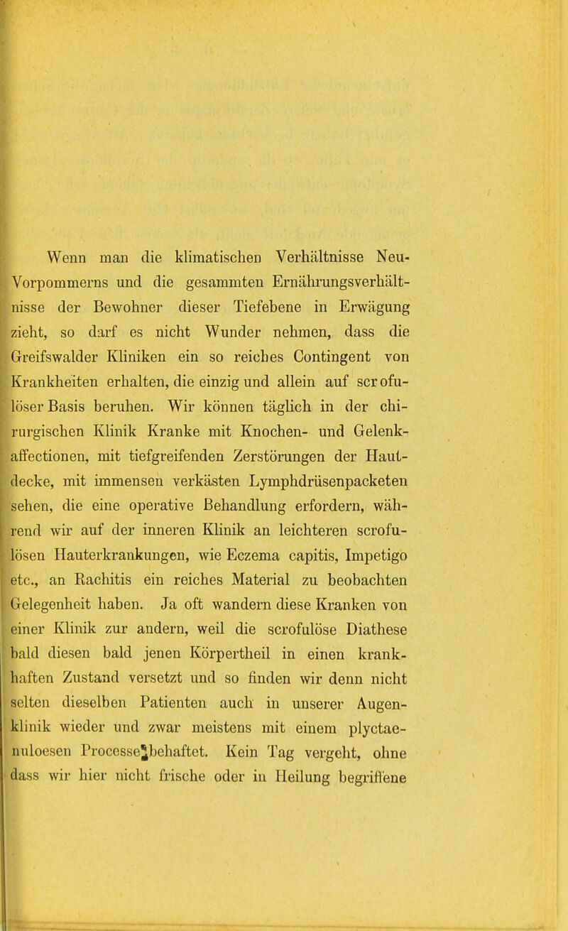 Wenn man die klimatischen Verhältnisse Neu- Vorpommerns und die gesammten Ernährungsverhält- nisse der Bewohner dieser Tiefebene in Erwägung zieht, so darf es nicht Wunder nehmen, dass die Greifswalder Kliniken ein so reiches Contingent von Krankheiten erhalten, die einzig und allein auf scrofu- löser Basis beruhen. Wir können täglich in der chi- rurgischen Klinik Kranke mit Knochen- und Gelenk- affectionen, mit tiefgreifenden Zerstörungen der Haut- decke, mit immensen verkästen Lymphdrüsenpacketen sehen, die eine operative Behandlung erfordern, wäh- rend wir auf der inneren Klinik an leichteren scrofu- lösen Hauterkrankungen, wie Eczema capitis, Impetigo etc., an Rachitis ein reiches Material zu beobachten Gelegenheit haben. Ja oft wandern diese Kranken von einer Klinik zur andern, weil die scrofulöse Diathese bald diesen bald jenen Körpertheil in einen krank- haften Zustand versetzt und so finden wir denn nicht selten dieselben Patienten auch in unserer Augen- klinik wieder und zwar meistens mit einem plyctae- nuloesen Processe^behaftet. Kein Tag vergeht, ohne dass wir hier nicht frische oder in Heilung begriffene