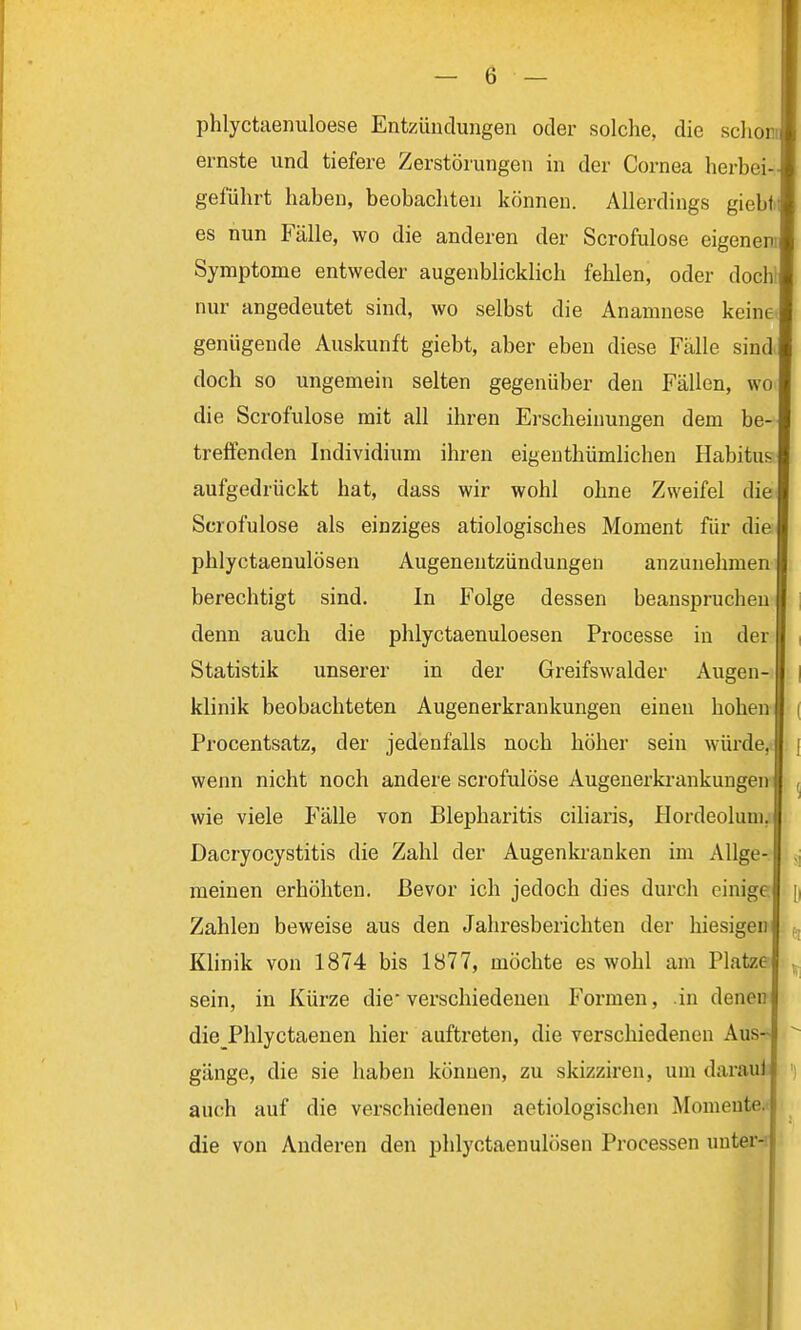 phlyctaenuloese Entzündungen oder solche, die schon: ernste und tiefere Zerstörungen in der Cornea herbei- geführt haben, beobachten können. Allerdings giebti es nun Fälle, wo die anderen der Scrofulose eigenem Symptome entweder augenblicklich fehlen, oder doch1 nur angedeutet sind, wo selbst die Anamnese keine, genügende Auskunft giebt, aber eben diese Fälle sind doch so ungemein selten gegenüber den Fällen, wo die Scrofulose mit all ihren Erscheinungen dem be- treffenden Individium ihren eigentümlichen Habitus aufgedrückt hat, dass wir wohl ohne Zweifel die Scrofulose als einziges ätiologisches Moment für die phlyctaenulösen Augenentzündungen anzunehmen berechtigt sind. In Folge dessen beanspruchen denn auch die phlyctaenuloesen Processe in der Statistik unserer in der Greifswalder Augen- klinik beobachteten Augenerkrankungen einen hohen i Procentsatz, der jedenfalls noch höher sein würde, j wenn nicht noch andere scrofulose Augenerkrankungen , wie viele Fälle von Blepharitis ciliaris, Hordeolum. Dacryocystitis die Zahl der Augenkranken im Allge- „ meinen erhöhten. Bevor ich jedoch dies durch einige. [| Zahlen beweise aus den Jahresberichten der hiesigen ,, Klinik von 1874 bis 1877, möchte es wohl am Platze , sein, in Kürze die-verschiedenen Formen, in denei die Phlyctaenen hier auftreten, die verschiedenen Aus- gänge, die sie haben können, zu skizziren, um darau4 auch auf die verschiedenen aetiologischcn Momente die von Anderen den phlyctaenulösen Processen unter-