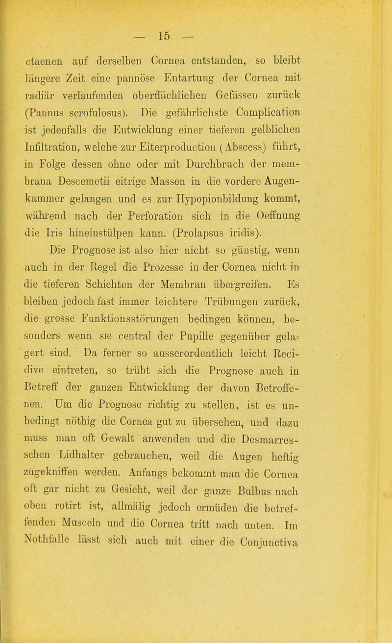 ctaenen auf derselben Cornea entstanden, so bleibt längere Zeit eine pannöse Entartung der Cornea mit radiär verlaufenden oberflächlichen Gefässen zurück (Pannus scrofulosus). Die gefährlichste Cornplication ist jedenfalls die Entwicklung einer tieferen gelblichen Infiltration, welche zur Eiterproduction (Abscess) führt, in Folge dessen ohne oder mit Durchbruch der mem- brana Descemetii eitrige Massen in die vordere Augen- kammer gelangen und es zur Hypopionbildung kommt, während nach der Perforation sich in die Oeffnung die Iris hineinstülpen kann. (Prolapsus iridis). Die Prognose ist also hier nicht so günstig, wenn auch in der Regel die Prozesse in der Cornea nicht in die tieferen Schichten der Membran übergreifen. Es bleiben jedoch fast immer leichtere Trübungen zurück, die grosse Funktionsstörungen bedingen können, be- sonders wenn sie central der Pupille gegenüber gela= gert sind. Da ferner so ausserordentlich leicht Reci- dive eintreten, so trübt sich die Prognose auch in Betreff der ganzen Entwicklung der davon Betroffe- nen. Um die Prognose richtig zu stellen, ist es un- bedingt nöthig die Cornea gut zu übersehen, und dazu muss man oft Gewalt anwenden und die Desmarres- schen Lidhalter gebrauchen, weil die Augen heftig zugekniffen werden. Anfangs bekommt man die Cornea oft gar nicht zu Gesicht, weil der ganze Bulbus nach oben rotirt ist, allmälig jedoch ermüden die betref- fenden Musccln und die Cornea tritt nach unten. Im Nothfalle lässt sich auch mit einer die Conjunctiva