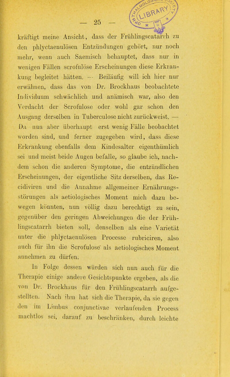 kräftigt meine Ansicht, dass der Frühlingscatarrh zu den phlyctaenulösen Entzündungen gehört, nur noch mehr, wenn auch Saemisch behauptet, dass nur in wenigen Fällen scrofulöse Erscheinungen diese Erkran- kung begleitet hätten. -- Beiläufig will ich hier nur erwähnen, dass das von Dr. Brockhaus beobachtete Individuum schwächlich und anämisch war, also den Vordacht der Scrofulöse oder wohl gar schon den Ausgang derselben in Tuberculose nicht zurückweist. — Da nun aber überhaupt erst wenig Fälle beobachtet worden sind, und ferner zugegeben wird, dass diese Erkrankung ebenfalls dem Kindesalter eigentümlich sei und meist beide Augen befalle, so glaube ich, nach- dem schon die anderen Symptome, die entzündlichen Erscheinungen, der eigentliche Sitz derselben, das Re- cidiviren und die Annahme allgemeiner Ernährungs- störungen als aetiologisches Moment mich dazu be- wegen könnten, nun völlig dazu berechtigt zu sein, gegenüber den geringen Abweichungen die der Früh- lingscatarrh bieten soll, denselben als eine Varietät unter die phlyctaenulösen Processe rubriciren, also auch für ihn die Scrofulöse als aetiologisches Moment annehmen zu dürfen. In Folge dessen würden sich nun auch für die Therapie einige andere Gesichtspunkte ergeben, als die von Dr. Brockhaus für den Frühlingscatarrh aufge- stellten. Nach ihm hat sieh die Therapie, da sie gegen den im Limbus conjunctivae verlaufenden Process machtlos sei, darauf zu beschränken, durch leichte