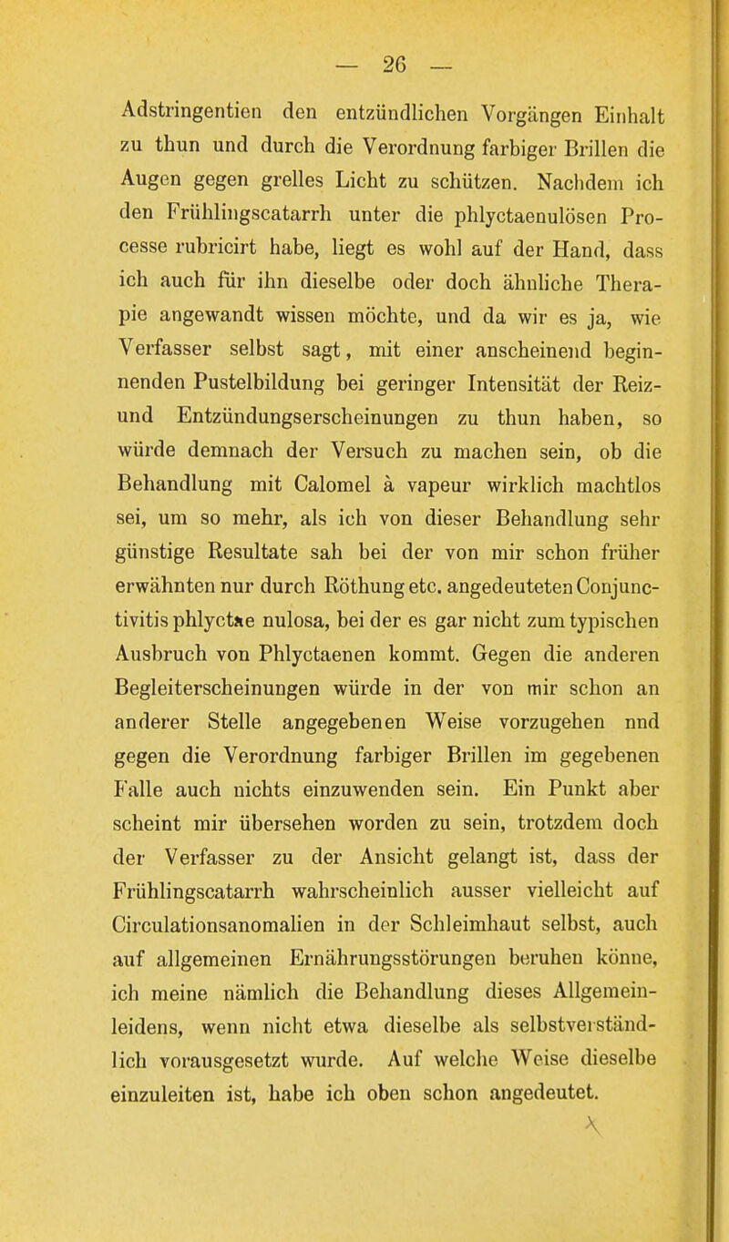 Adstringentien den entzündlichen Vorgängen Einhalt zu thun und durch die Verordnung farbiger Brillen die Augen gegen grelles Licht zu schützen. Nachdem ich den Frühlingscatarrh unter die phlyctaenulösen Pro- cesse rubricirt habe, liegt es wohl auf der Hand, dass ich auch für ihn dieselbe oder doch ähnliche Thera- pie angewandt wissen möchte, und da wir es ja, wie Verfasser selbst sagt, mit einer anscheinend begin- nenden Pustelbildung bei geringer Intensität der Reiz- und Entzündungserscheinungen zu thun haben, so würde demnach der Versuch zu machen sein, ob die Behandlung mit Calomel ä vapeur wirklich machtlos sei, um so mehr, als ich von dieser Behandlung sehr günstige Resultate sah bei der von mir schon früher erwähnten nur durch Röthung etc. angedeuteten Conjunc- tivitis phlyctiie nulosa, bei der es gar nicht zum typischen Ausbruch von Phlyctaenen kommt. Gegen die anderen Begleiterscheinungen würde in der von mir schon an anderer Stelle angegebenen Weise vorzugehen nnd gegen die Verordnung farbiger Brillen im gegebenen Falle auch nichts einzuwenden sein. Ein Punkt aber scheint mir übersehen worden zu sein, trotzdem doch der Verfasser zu der Ansicht gelangt ist, dass der Frühlingscatarrh wahrscheinlich ausser vielleicht auf Circulationsanomalien in der Schleimhaut selbst, auch auf allgemeinen Ernährungsstörungen beruhen könne, ich meine nämlich die Behandlung dieses Allgemein- leidens, wenn nicht etwa dieselbe als selbstverständ- lich vorausgesetzt wurde. Auf welche Weise dieselbe einzuleiten ist, habe ich oben schon angedeutet. \