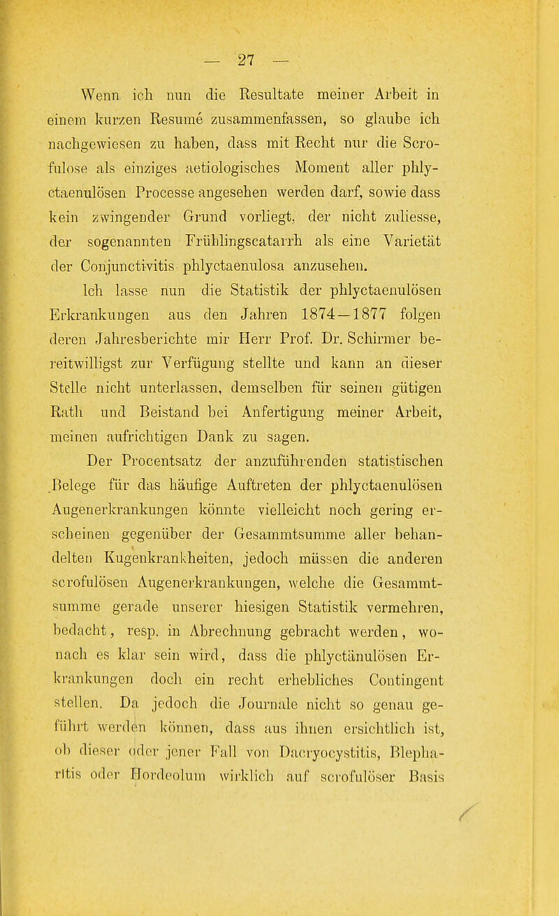 Wenn ich nun die Resultate meiner Arbeit in einem kurzen Resume zusammenfassen, so glaube ich nachgewiesen zu haben, dass mit Recht nur die Scro- fulose als einziges aetiologisches Moment aller phly- ctaenulösen Processe angesehen werden darf, sowie dass kein zwingender Grund vorliegt, der nicht zuliesse, der sogenannten Frülilingscatarrh als eine Varietät der Conjunctivitis phlyctaenulosa anzusehen. Ich lasse nun die Statistik der phlyctaenulösen Erkrankungen aus den Jahren 1874—1877 folgen deren Jahresberichte mir Herr Prof. Dr. Schinner be- reitwilligst zur Verfügung stellte und kann an dieser Stelle nicht unterlassen, demselben für seinen gütigen Rath und Beistand bei Anfertigung meiner Arbeit, meinen aufrichtigen Dank zu sagen. Der Procentsatz der anzuführenden statistischen .Relege für das häufige Auftreten der phlyctaenulösen Augenerkrankungen könnte vielleicht noch gering er- scheinen gegenüber der Gesammtsumme aller behan- delten Kugenkrankheiten, jedoch müssen die anderen scrofulösen Augenerkrankungen, welche die Gesammt- summe gerade unserer hiesigen Statistik vermehren, bedacht, resp. in Abrechnung gebracht werden, wo- nach es klar sein wird, dass die phlyetänulösen Er- krankungen doch ein recht erhebliches Contingent sfeilen. Da jedoch die Journale nicht so genau ge- fühlt werden können, dass aus ihnen ersichtlich ist, ob dieser oder jener Fall von Daeryocystitis, Blepha- ritis oder Hordeolum wirklich auf scrofulöser Basis