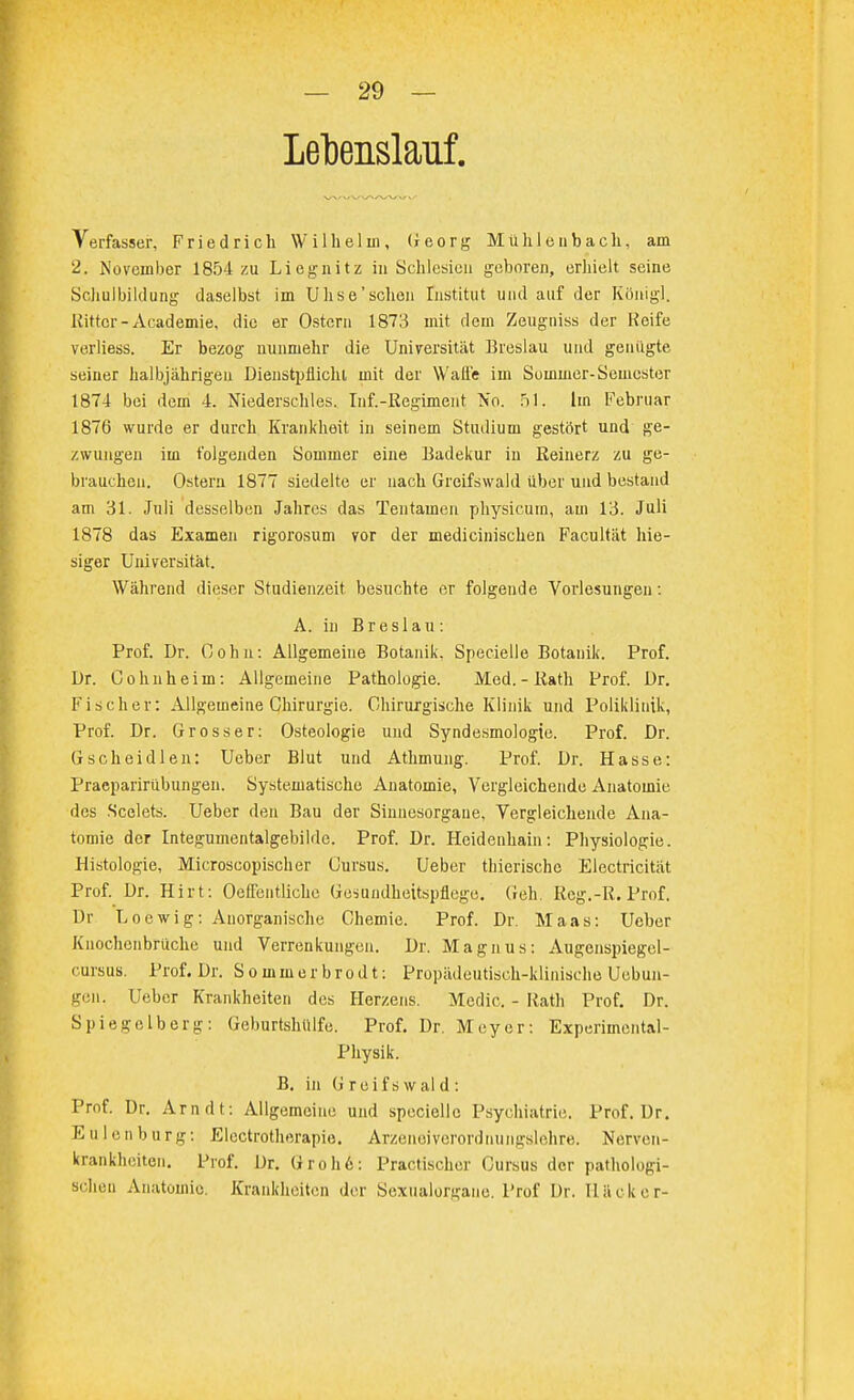 Lebenslauf, Verfasser, Friedrich Wilhelm, Georg Mühlenbach, am 2. November 1854 zu Liegnitz in Schlesien geboren, erhielt seine Schulbildung daselbst im UIise'sehen Institut und auf der Königl. Rittor-Academie, die er Ostern 1873 mit dem Zeugniss der Keife verliess. Er bezog nunmehr die Universität Breslau und genügte seiner halbjährigen Dienstpflicht mit der Walle im Sommer-Semester 1874 bei dem 4. Niedersehrs. Inf.-Regiment No. 51. Im Februar 1876 wurde er durch Krankheit in seinem Studium gestört und ge- zwungen im folgenden Sommer eine Badekur in Reinerz zu ge- brauchen. Ostern 1877 siedelte er nach Greifswald über und bestand am 31. Juli desselben Jahres das Ten tarnen physicum, am 13. Juli 1878 das Examen rigorosum vor der medicinischen Facultät hie- siger Universität. Während dieser Studienzeit besuchte er folgende Vorlesungen: A. in Breslau: Prof. Dr. 0 o h n: Allgemeine Botanik. Specielle Botanik. Prof. Dr. Cohn he im: Allgemeine Pathologie. Med.-Rath Prof. Dr. Fischer: Allgemeine Chirurgie. Chirurgische Klinik und Poliklinik, Prof. Dr. Grosser: Osteologie und Syndesmologte. Prof. Dr. Gscheidlen: Ueber Blut und Athmung. Prof. Dr. Hasse: Praeparirübungen. Systematische Anatomie, Vergleichende Anatomie des Scelets. Ueber den Bau der Sinnesorgane, Vergleichende Ana- tomie der Integumentalgebilde. Prof. Dr. Heidenhain: Physiologie. Histologie, Microscopischer Cursus. Ueber thierischc Electricität Prof. Dr. Hirt: OefFentliche Gesundheitspflege. Geh. Rcg.-R. Prof. Dr Loewig: Anorganische Chemie. Prof. Dr. Maas: Ueber Knochcnbrüche und Verrenkungen. Dr. Magnus: Augenspiegel- cursus. Prof. Dr. Sommerbrodt: Propädeutisoh-klinisehe Uobun- gen. Ueber Krankheiten des Herzens. Medic. - Rath Prof. Dr. Spiegelb er g: Gcburtshülfe. Prof. Dr. Meyer: Experimental- physik. B. in Greifswald: Prof. Dr. Arndt: Allgemeine und specielle Psychiatrie. Prof. Dr. Eulenburg: Electrotherapie. Arzeneiverordnungslehre. Nerven- krankheiten. Prof. Dr. Groh6: Practischer Cursus der pathologi- schen Anatomie. Krankheiten der Sexualorgaue. Prof Dr. Hücker-
