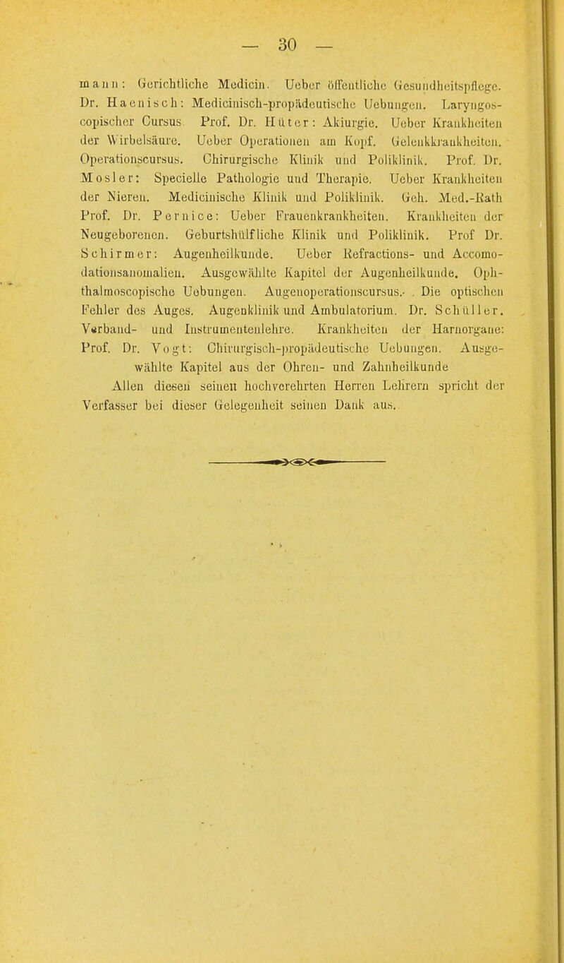 mann: Gerichtliche Mediän. Ueber öffentliche Gesundheitspflege. Dr. Haenisch: Medicinisch-propädoutische Uebungen. Laryngos- copischer Curaus Prof. Dr. Hilter: Akiurgie. Uobcr Krankheiten der \\ irbelsäure. Ueber Operationen aui Kopf, Geleukkraukheiton. Operationscursus. Chirurgische Klinik und Poliklinik. Prof. Dr. Mösl er: Speciellc Pathologie und Therapie. Ueber Krankheiten der Nieren. Medicinische Klinik und Poliklinik. Geh. Med.-Kath Prof. Dr. Pernice: Ueber Frauenkrankheiten. Krankheiten der Neugeborenen. Geburtshülfliehe Klinik und Poliklinik. Prof Dr. Schirmer: Augenheilkunde. Ueber Kefractions- und Accomo- dationsanouialien. Ausgewählte Kapitel der Augenheilkunde. Oph- thal moscopische Uobungen. Augenoperationscursus.- . Die optischen Fehler des Auges. Augenklinik und Ambulatorium. Dr. Schüller. Vsrband- und Instruuientcnlehre. Krankheiten der Harnorgane: Prof. Dr. Vogt: Chirurgisch-propädeutisehe Uobungen. Ausge- wählte Kapitel aus der Ohren- und Zahnheilkunde Allen diesen seinen hochverehrten Herren Lehrern spricht der Verfasser bei dieser Gelegenheit seinen Dank aus.