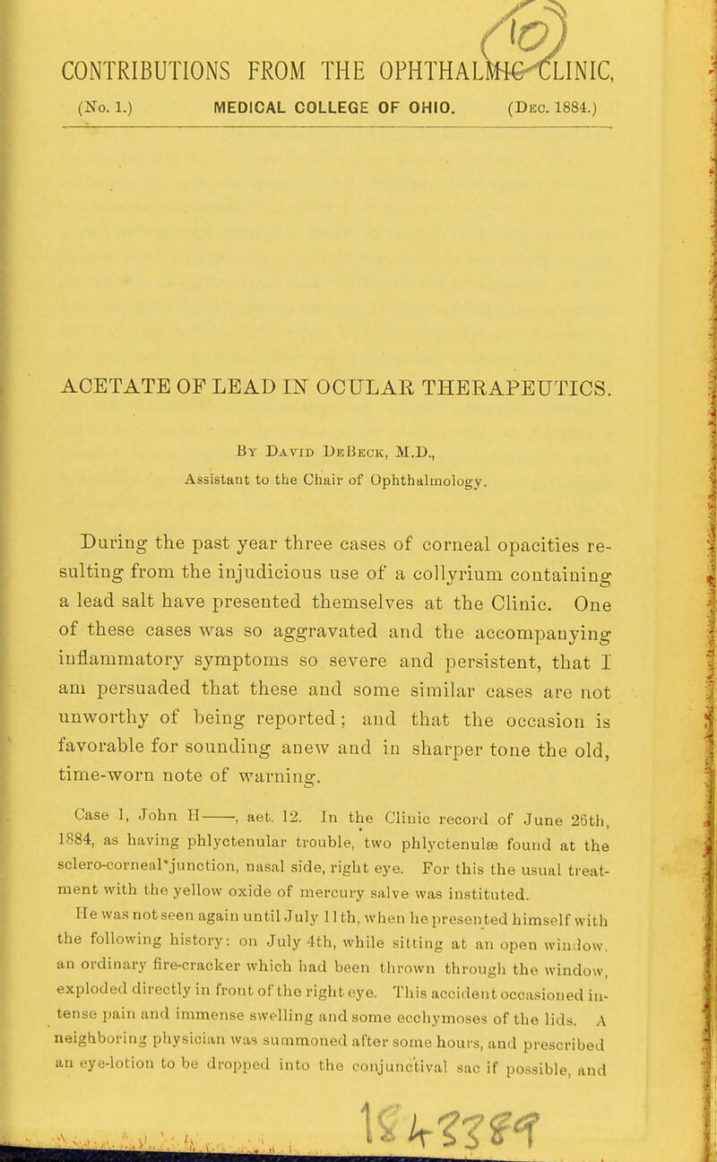 CONTRIBUTIONS FROM THE OPHTHALRH€<LINIC, (No. 1.) MEDICAL COLLEGE OF OHIO. (Dec. 1884.) ACETATE OF LEAD IN OCULAR THERAPEUTICS. By David DeBkck, M.D., Assistant to the Chair of Ophthalmology. During the past year three cases of corneal opacities re- sulting from the injudicious use of a collyrium containing a lead salt have presented themselves at the Clinic. One of these cases was so aggravated and the accompanying inflammatory symptoms so severe and persistent, that I am persuaded that these and some similar cases are not unworthy of being reported; and that the occasion is favorable for sounding anew and in sharper tone the old, time-worn note of warnins:. Case 1, John H , aet. 12. In the Clinic record of June 26th 1884, as having phlyctenular trouble, two phlyctenulfB found at the sclero-corneal'junotion, nasal side, right eye. For this the usual treat- ment with the yellow oxide of mercury salve was instituted. He was not seen again until July 11 th, when he presented himself with the following history: on July 4th, while sitting at an open window, an ordinary fire-cracker which had been thrown through the window, exploded directly in front of the right eye. This accident occasioned in- tense pain and immense swelling and some ecchymoses of the lids. A neighboring physician was summoned after some hours, and prescribed an eye-lotion to be dropped into the conjunctival sac if possible, and 1^ ir??^^