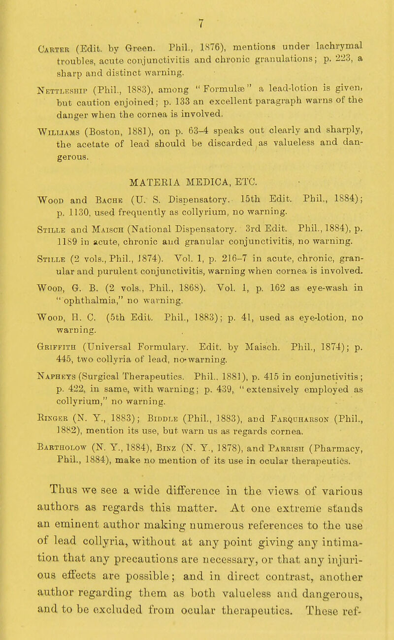 Carter (Edit, by Green. Phil., 1S76), mentions under lachrymal troubles, acute conjunctivitis and chronic granulations; p. 223, a sharp and distinct warning. Nettlk.ship (Phil., 1883), among  FormultB a lead-lotion is given, but caution enjoined; p. 133 an excellent paragraph warns of the danger when the cornea is involved. Wm.iAMS (Boston, 1881), on p. 63-4 .speaks out clearly and sharply, the acetate of lead should be discarded , as valueless and dan- gerous. MATERIA MEDICA, ETC. Wood and Bache (U. S. Dispensatory. 15th Edit. Phil., 1884); p. 1130, used frequently as collyrium, no warning. Stille and Maisch (National Dispensatory. 3rd Edit. Phil., 1884), p. 11S9 in acute, chronic and granular conjunctivitis, no warning. Stille (2 vols., Phil., J874). Vol. 1, p. 216-7 in acute, chronic, gran- ular and purulent conjunctivitis, warning when cornea is involved. Wood, G. B. (2 vols,, Phil., 1868). Vol. 1, p. 162 as eye-wash in  ophthalmia, no warning. Wood, H. C. (5th Edit. Phil., 1883); p. 41, used as eye-lotion, no warning. Griffith (Universal Formulary. Edit, by Maisch. Phil., 1874); p. 445, two collyria of lead, no*warning. Napheys (Surgical Therapeutics. Phil.. 1881), p. 415 in conjunctivitis; p. 422, in same, with warning; p. 439, extensively employed as collyrium, no warning. Ringer (N. Y., 1883); Biddle (Phil., 1883), and Farquharson (Phil., 1882), mention its use, but warn us as regards cornea. Bartholow (N. Y., 1884), Binz (N. Y., 1878), and Parrish (Pharmacy, Phil., 1884), make no mention of its use in ocular therapeutics. Thus we see a wide difference in the views, of various authors as regards this matter. At one extreme stands an eminent author making numerous references to the use of lead collyria, without at any point giving any intima- tion that any precautions are necessary, or that any injuri- ous effects are possible; and in direct contrast, another author regarding them as both valueless and dangerous, and to be excluded from ocular therapeutics. These ref-