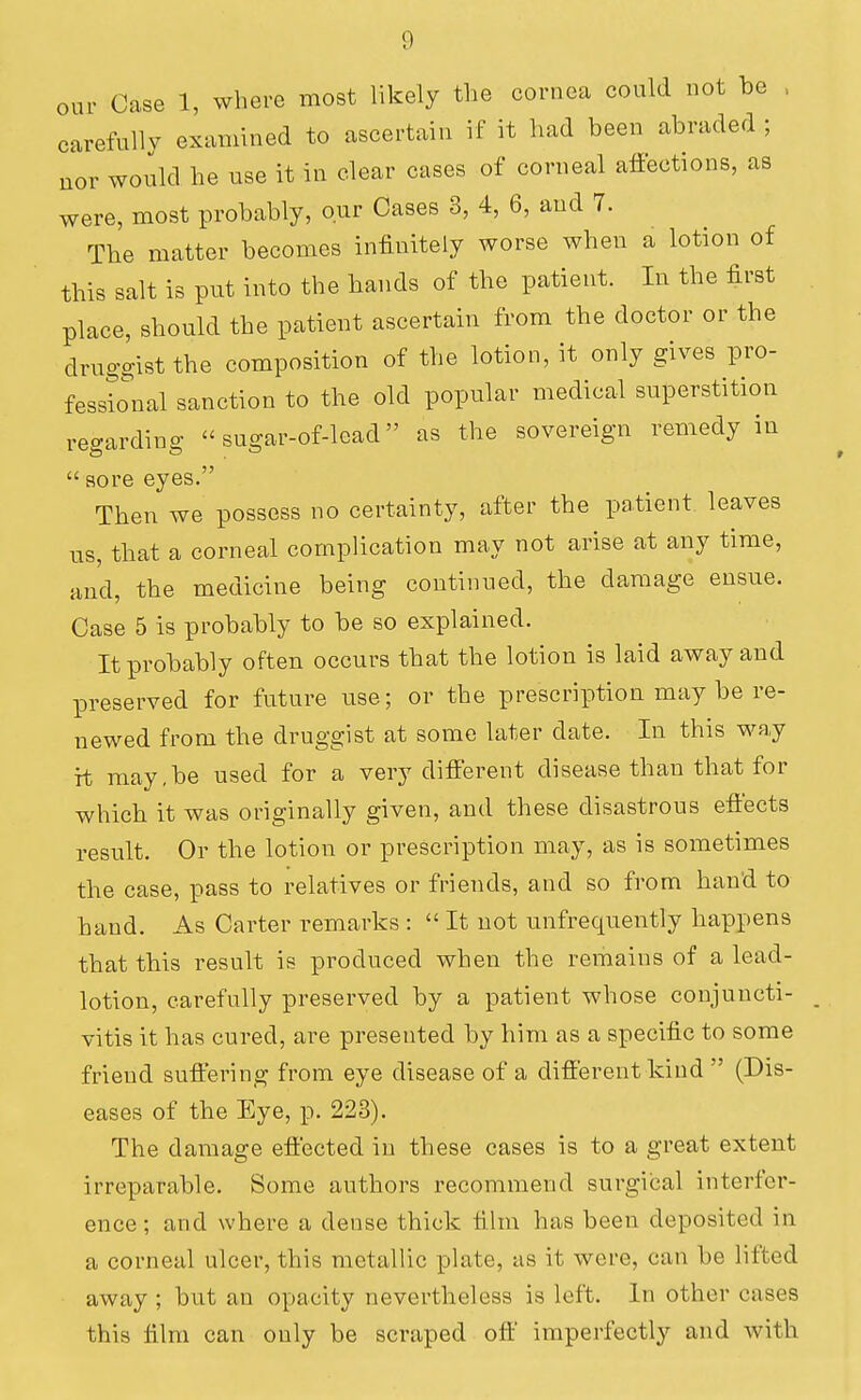 our Case 1, where most likely the cornea could not be , carefully examined to ascertain if it had been abraded ; uor would he use it in clear cases of corneal affections, as were, most probably, our Cases 3, 4, 6, and 7. The matter becomes infinitely worse when a lotion of this salt is put into the hands of the patient. In the first place, should the patient ascertain from the doctor or the druggist the composition of the lotion, it only gives pro- fessio^nal sanction to the old popular medical superstition regarding  sugar-of-lead as the sovereign remedy in  sore eyes. Then we possess no certainty, after the patient leaves tis, that a corneal complication may not arise at any time, and, the medicine being continued, the damage ensue. Case 5 is probably to be so explained. It probably often occurs that the lotion is laid away and preserved for future use; or the prescription may be re- newed from the druggist at some later date. In this way it may,be used for a very different disease than that for which it was originally given, and these disastrous effects result. Or the lotion or prescription may, as is sometimes the case, pass to relatives or friends, and so from hand to band. As Carter remarks :  It not unfrequently happens that this result is produced when the remains of a lead- lotion, carefully preserved by a patient whose conjuncti- vitis it has cured, are presented by him as a specific to some friend suffering from eye disease of a different kind  (Dis- eases of the Eye, p. 223). The damage effected in these cases is to a great extent irreparable. Some authors recommend surgical interfer- ence; and where a dense thick film has been deposited in a corneal ulcer, this metallic plate, as it were, can be lifted away ; but an opacity nevertheless is left. In other cases this film can only be scraped off' imperfectly and with