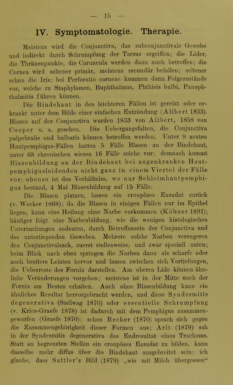 IV. Symptomatologie. Therapie. Meistens wird die Conjunctiva, das subconjunctivale Gewebe uud indirekt durch Sclimmpfung der Tarsus ergriffen; die Lider, die Thränenpunkte, die Caruncula werden dann auch betroffen; die Cornea wird seltener primär, meistens secundär befallen; seltener schon die Iris; bei Perforatio corneae kommen dann Folgezustände vor, welche zu Staphylomen, Buphthalnius, Phthisis bulbi, Panoph- thalmitis führen können. Die Bindehaut in den leichteren Fällen ist gereizt oder er- ki-ankt unter dem Bilde einer einfachen Entzündung (Alibert 1833). Blasen auf der Conjunctiva wurden 1833 von Alibert, 1858 von Cooper u. a. gesehen. Die Uebergangsfalten, die Conjunctiva palpebralis und bulbaris können betroffen werden. Unter 9 acuten Hautpemphigus-Fällen hatten 5 Fälle Blasen an der Bindehaut, unter 68 chronischen wiesen 16 Fälle solche vor; demnach kommt Blasenbildung an der Bindehaut bei augenkranken Haut- pemphigusleidenden nicht ganz in einem Viertel der Fälle vor; ebenso ist das Verhältniss, wo nur Schleimhautpemphi- gus bestand, 4 Mal Blasenbildung auf 15 Fälle. Die Blasen platzen, lassen ein croupöses Exsudat zurück (v. Wecker 1868); da die Blasen in einigen Fällen nur im Epithel hegen, kann eine Heilung ohne Narbe vorkommen (Köbner 1891); häufiger folgt eine Narbenbildung, wie die wenigen histologischen Untersuchungen andeuten, durch Betroffensein der Conjunctiva und des unterliegenden Gewebes. Mehrere solche Narben verengeren den Conjunctivalsack, zuerst stellenweise, und zwar speciell unten; beim Blick nach oben springen die Narben dann als scharfe oder auch breitere Leisten hervor und lassen zwischen sich Vertiefungen, die Ueberreste des Fornix darstellen. Am oberen Lide können ähn- liche Veränderungen vorgehen; meistens ist in der Mitte noch der Fornix am Besten erhalten. Auch ohne Blasenbildung kann ein ähnliches Resultat hervorgebracht werden, und diese Syndesmitis degenerativa (Stellwag 1870) oder essentielle Schrumpfung (v. Kries-Graefe 1878) ist dadurch mit dem Pemphigus zusammen- geworfen (Graefe 1870); schon Becker (1870) sprach sich gegen die Zusammengehörigkeit dieser Formen aus; Arlt (1879) sah in der Syndesmitis degenerativa das Endresultat eines Trachoms. Statt an begrenzten Stellen ein croupöses Exsudat zu bilden, kann dasselbe mehr diffus über die Bindehaut ausgebreitet sein; ich .glaube, dass Sattler's Bild (1879) „wie mit Milch übergössen