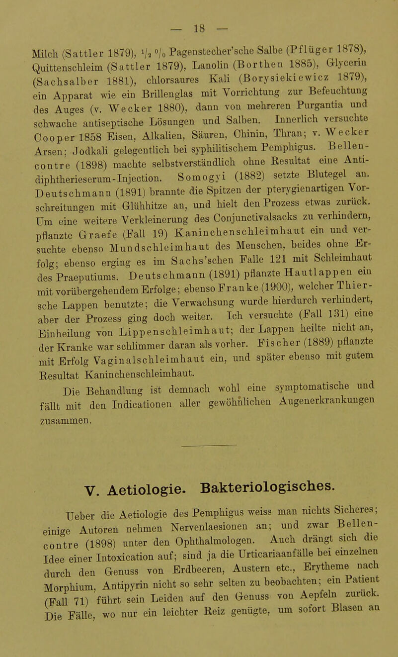 Milch (Sattler 1879), /o Pageustecher'sche Salbe (Pflüger 1878), Quittenschleim (Sattler 1879), Lanolin (Borthen 1885), Glyceriu (Sachsaiber 1881), chlorsaures Kali (ßorysiekiewicz 1879), ein Apparat wie ein Brillenglas mit Vorrichtung zur Befeuchtung des Auges (v. Wecker 1880), dann von mehreren Purgantia und schwache antiseptische Lösungen und Salben. Innerlich versuchte Cooper 1858 Eisen, Alkalien, Säuren, Chinin, Thran; v. Wecker Arsen; JodkaU gelegentlich bei syphihtischem Pemphigus. B eilen- contre (1898) machte selbstverständlich ohne Resultat eine Anti- diphtherieserum-Injection. Somogyi (1882) setzte Blutegel an. Deutschmann (1891) brannte die Spitzen der pterygienartigen Vor- schreitungen mit Glühhitze an, und hielt denProzess etwas zurück. Um eine weitere Verkleinerung des Conjunctivalsacks zu verhmdern, pflanzte Graefe (Fall 19) Kaninchenschleimhaut ein und ver- suchte ebenso Mundschleimhaut des Menschen, beides ohne Er- folg; ebenso erging es im Sachs'schen Falle 121 mit Schleimhaut des Praeputiums. Deutschmann (1891) pflanzte Hautlappen em mit vorübergehendem Erfolge; ebenso Franke (1900), welcher Thier- sche Lappen benutzte; die Verwachsung wurde hierdurch verhmdert, aber der Prozess ging doch weiter. Ich versuchte (Fall 131) eme Einheiluug von Lippenschleimhaut; der Lappen heüte nicht an, der Kranke war schlimmer daran als vorher. Fischer (1889) pflanzte mit Erfolg Vaginalschleimhaut ein, und später ebenso mit gutem Resultat Kaninchenschleimhaut. Die Behandlung ist demnach wohl eine symptomatische und fäUt mit den Indicationen aller gewöhnhchen Augenerlcrankungen zusammen. V. Aetiologie. Bakteriologisches. Ueber die Aetiologie des Pemphigus weiss man nichts Sicheres; einige Autoren nehmen Nervenlaesionen an; und zwar Bellen- contre (1898) unter den Ophthalmologen. Auch drängt sich die Idee einer Intoxication auf; sind ja die UrticariaanfäUe bei emzelneu durch den Genuss von Erdbeeren, Austern etc., Erytheme nach Morphium, Antipyrin nicht so sehr selten zu beobachten; ein Patient fFaU 71) führt sein Leiden auf den Genuss von Aepfeln zurück. Die FäUe, wo nur ein leichter Reiz genügte, um sofort Blasen an