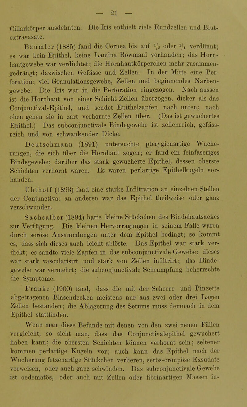 Ciliarkörper ausdeliuten. Die Iris enthielt 7iele Rundzelleii und Blut- extravasate. Bäumler (1885) fand die Cornea bis auf 1/3 oder 1/4 verdünnt; es war kein Epithel, keine Lamiua Bowmani vorhanden; das Horu- hautgewebe war verdichtet; die Hornhautkörperchen mehr zusammen- gedrängt; dazwischen Gefässe und Zellen. In der Mitte eine Per- foration; viel Granulationsgewebe, Zellen und beginnendes Narbeu- gewebe. Die Iris war in die Perforation eingezogen. Nach aussen ist die Hornhaut von einer Schicht Zellen überzogen, dicker als das Conjunctival-Epithel, und sendet Epithelzapfen nach unten; nach oben gehen sie in zart verhornte Zellen über. (Das ist gewuchertes Epithel.) Das subconjunctivale Bindegewebe ist zellenreich, gefäss- reich und von schwankender Dicke. Deutschmann (1891) untersuchte pterygienartige Wuche- rungen, die sich über die Hornhaut zogen; er fand ein feinfaseriges Bindegewebe; darüber das stark gewucherte Epithel, dessen oberste Schichten verhornt waren. Es waren perlartige Epithelkugeln vor- handen. Uhthoff (1893) fand eine starke Infiltration an einzelnen Stellen der Conjunctiva; an anderen war das Epithel theilweise oder ganz verschwunden. Sachsaiber (1894) hatte kleine Stückchen des Bindehautsackes zur Verfügung. Die kleinen Hervorragungen in seinem Falle waren durch seröse Ansammlungen unter dem Epithel bedingt; so kommt ■es, dass sich dieses auch leicht ablöste. Das Epithel war stark ver- dickt; es sandte viele Zapfen in das subconjunctivale Gewebe; dieses war stark vascularisirt und stark von Zeilen infiltrirt; das Binde- .gewebe war vermehrt; die subconjunctivale Schrumpfung beherrschte die Symptome. Franke (1900) fand, dass die mit der Scheere und Pinzette abgetragenen Blasendecken meistens nur aus zwei oder drei Lagen Zellen bestanden; die Ablagerung des Serums muss demnach in dem Epithel stattfinden. Wenn man diese Befunde mit denen von den zwei neuen Fällen vergleicht, so sieht man, dass das Conjunctivalepithel gewuchert haben kann; die obersten Schichten können verhornt sein; seltener kommen perlartige Kugeln vor; auch kann das Epithel nach der Wucherung fetzenartige Stückchen verlieren, serös-croupöse Exsudate vorweisen, oder auch ganz schwinden. Das subconjunctivale Gewebe ist oedematös, oder auch mit Zellen oder fibrinartigen Massen in-