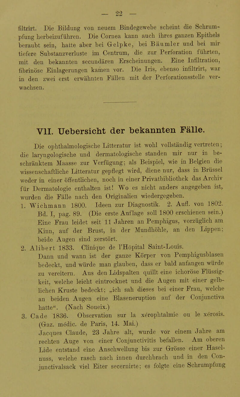 filtrirt. Die Bildung von neuem Bindegewebe scheint die Schrum- pfung herbeizuführen. Die Cornea kann auch ihres ganzen Epithels beraubt sein, hatte aber bei Gelpke, bei Bäumler und bei mir tiefere Substanzverluste im Centrum, die zur Perforation führten, | mit den bekannten secuudären Erscheinungen. Eine Infiltration, j fibrinöse Einlagerungen kamen vor. Die Iris, ebenso infiltrirt, war \ in den zwei erst erwähnten Fällen mit der Perforationsstelle ver- j wachsen. ( I I VII. Uebersicht der bekannten Fälle. i Die ophthalmologische Litteratur ist wohl vollständig vertreten; die laryngologische und dermatologische standen mir nur in l^e- schi-äuktem Maasse zur Verfügung; als Beispiel, wie in Belgien die wissenschaftliche Litteratur gepflegt wird, diene nur, dass in Brüssel ; weder in einer öffentlichen, noch in einer Privatbibliothek das Archiv i für Dermatologie enthalten ist! Wo es nicht anders angegeben ist, wurden die Fälle nach den Originalien wiedergegeben. i 1. Wichmann 1800. Ideen zur Diagnostik. 2. Aufl. von 1802. i Bd. I, pag. 89. (Die erste Auflage soll 1800 erschienen sein.) Eine Frau leidet seit 11 Jahren an Pemphigus, vorzüglich am Kinn, auf der Brust, in der Mundhöhle, an den Lippen; j beide Augen sind zerstört. 2. Alibert 1833. Clinique de l'HOpital Saint-Louis. \ Dann und wann ist der ganze Körper von Pemphigusblasen bedeckt, und würde man glauben, dass er bald anfangen würde zu vereitern. Aus den Lidspalten quillt eine ichoröse Flüssig- keit, welche leicht eintrocknet und die Augen mit einer gelb- I liehen Kruste bedeckt; „ich sah dieses bei einer Frau, welche ! an beiden Augen eine Blaseneruption auf der Conjunctiva hatte. (Nach Soueix.) 3. Ca de 1836. Observation sur la xeroplitalmie ou le xerosis. (G-az. medic. de Paris, 14. Mai.) Jacques Claude, 23 Jahre alt, wurde vor einem Jahre am rechten Auge von einer Conjunctivitis befallen. Am oberen Lide entstand eine Anschwellung bis zur Grösse einer Hasel- nuss, welche rasch nach innen durchbrach und in den Con- junctivalsack viel Eiter secernirte; es folgte eine Schrumpfung . I