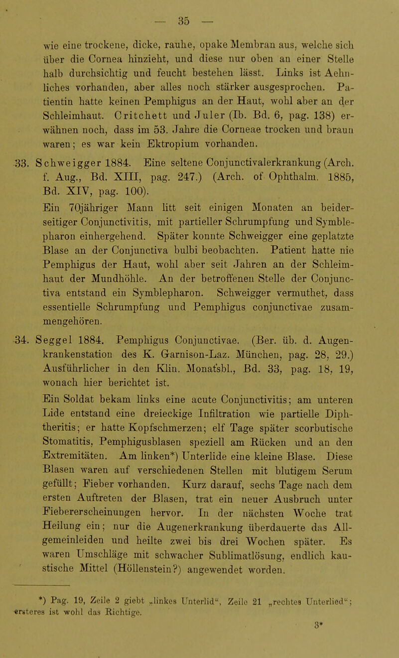 wie eine trockene, dicke, rauhe, opake Membran aus, welche sicli über die Cornea hinzieht, und diese nur oben an einer Stelle halb durchsichtig und feucht bestehen lässt. Links ist Aehii- liches vorhanden, aber alles noch stärker ausgesprochen. Pa- tientin hatte keinen Pemphigus an der Haut, wohl aber an der Schleimhaut. Critchett und Juler (Ib. Bd. 6, pag. 138) er- wähnen noch, dass im 53. Jahre die Corneae trocken und braun waren; es war kein Ektropium vorhanden. 33. Schweigger 1884. Eine seltene Conjunctivalerkrankung(Arch, f. Aug., Bd. XIII, pag. 247.) (Arch. of Ophthalm. 1885, Bd. XIV, pag. 100). Ein TOjähriger Mann litt seit einigen Monaten an beider- seitiger Conjunctivitis, mit partieller Schrumpfung und Symble- pharon einhergehend. Später konnte Schweigger eine geplatzte Blase an der Conjunctiva bulbi beobachten. Patient hatte nie Pemphigus der Haut, wohl aber seit Jahren an der Schleim- haut der Mundhöhle. An der betroffeneu Stelle der Conjunc- tiva entstand ein Symblepharon. Schweigger vermuthet, dass essentielle Schrumpfung und Pemphigus conjunctivae zusam- mengehören. 34. Seggel 1884. Pemphigus Conjunctivae. (Ber. üb. d. Augen- krankenstation des K. Garnison-Laz. München, pag. 28, 29.) Ausführlicher in den Klin. Monatsbl., Bd. 33, pag. 18, 19, wonach hier berichtet ist. Ein Soldat bekam links eine acute Conjunctivitis; am unteren Lide entstand eine dreieckige Infiltration wie partielle Diph- theritis; er hatte Kopfschmerzen; elf Tage später scorbutische Stomatitis, Pemphigusblasen speziell am Rücken und an den Extremitäten. Am linken*) Unterlide eine kleine Blase. Diese Blasen waren auf verschiedenen Stelleu mit blutigem Serum gefüllt; Eieber vorhanden. Kurz darauf, sechs Tage nach dem ersten Auftreten der Blasen, trat ein neuer Ausbruch unter Fiebererscheinungen hervor. In der nächsten Woche trat Heilung ein; nur die Augenerkrankung überdauerte das All- gemeinleiden und heilte zwei bis drei Wochen später. Es waren Umschläge mit schwacher Sublimatlösuug, endlich kau- stische Mittel (Höllenstein?) angewendet worden. ♦) Pag. 19, Zeile 2 giebt „linkes Unterlid, Zeile 21 „rechtes Unterlied; ersteres ist wohl das Richtige. 3*