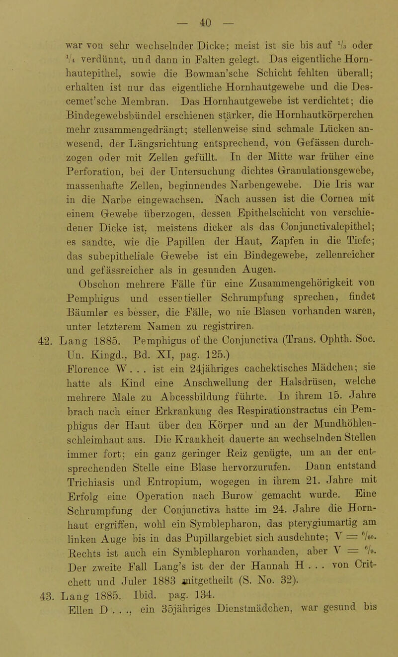 war vou sehr wechselnder Dicke; meist ist sie bis auf Vs oder '/i verdiiuüt, und dauu iu Falten gelegt. Das eigentliche Horn- hautepithel, sowie die Bowman'sche Schicht fehlten überall; erhalten ist uui- das eigentliche Horuhautgewebe und die Des- cemet'sche Membran. Das Hornhautgewebe ist verdichtet; die Bindegewebsbündel erschienen stärker, die Horuhautköri^erchen mehr zusammengedrängt; stellenweise sind schmale Lücken an- wesend, der Längsrichtung entsprechend, von Gefässeu durch- zogen oder mit Zellen gefüllt. In der Mitte war früher eine Perforation, bei der Untersuchung dichtes Grrauulationsgewebe, massenhafte Zellen, beginnendes Narbengewebe. Die Iris war in die Narbe eingewachsen. Nach aussen ist die Cornea mit einem Gewebe überzogen, dessen Epithelschicht vou verschie- dener Dicke ist, meistens dicker als das Coujunctivalepithel; es sandte, wie die Papillen der Haut, Zapfen iu die Tiefe; das subepitheliale Gewebe ist ein Bindegewebe, zellenreicher und gefässreicher als in gesunden Augen. Obschon mehrere Fälle für eine Zusammengehörigkeit von Pemphigus und essentieller Schrumpfung sprechen, findet Bäumler es besser, die Fälle, wo uie Blasen vorhanden waren, unter letzterem Namen zu registriren. 42. Lang 1885. Pemphigus of the Conjunctiva (Trans. Ophth. Soc. Uu. Kingd., Bd. XI, pag. 125.) Florence W. . . ist ein 24jähi-iges cachektisches Mädchen; sie hatte als Kind eine Anschwellung der Halsdrüsen, welche mehrere Male zu Abcessbildung führte. In ihrem 15. Jahre brach nach einer Erkrankung des Respirationstractus ein Pem- phigus der Haut über den Körper und an der Mundhöhlen- schleimhaut aus. Die Krankheit dauerte au wechselnden Stelleu immer fort; ein ganz geringer Reiz genügte, um au der ent- sprechenden Stelle eine Blase hervorzurufen. Dann entstand Trichiasis und Entropium, wogegen in ihrem 21. Jahre mit Erfolg eine Operation nach Burow gemacht wurde. Eine Schrumpfung der Conjunctiva hatte im 24. Jahre die Horn- haut ergriffen, wohl ein Symblepharon, das pterygiumartig am linken Auge bis in das PupiUargebiet sich ausdehnte; V = /eo. Rechts ist auch ein Symblepharon vorhanden, aber V = %. Der zweite Fall Lang's ist der der Hannah H . . • von Crit- chett und Juler 1883 initgetheilt (S. No. 32). 43. Lang 1885. Ibid. pag. 134. Ellen D . . ein 35jähriges Dienstmädchen, war gesund bis