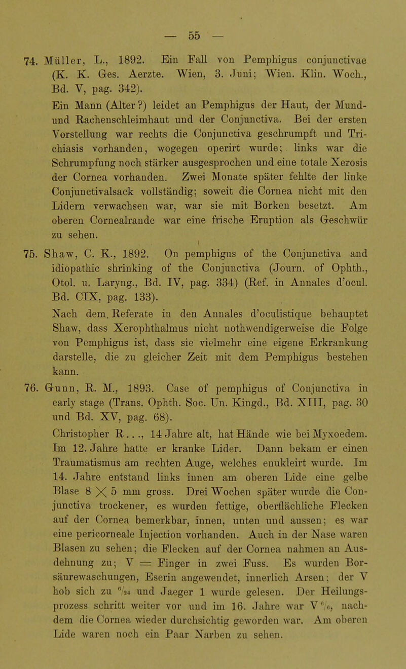 74. Müller, L., 1892. Eiu Fall von Pemphigus conjunctivae (K. K. Ges. Aerzte. Wien, 3. Jimi; Wien. Klin. Woch., Bd. V, pag. 342). Ein Mann (Alter ?) leidet an Pem])higus der Haut, der Mund- und Rachenschleimhaut und der Conjunctiva. Bei der ersten Vorstellung war rechts die Conjunctiva geschrumpft und Tri- chiasis vorhanden, wogegen operirt wurde; links war die Schrumpfung noch stärker ausgesprochen und eine totale Xerosis der Cornea vorhanden. Zwei Monate später fehlte der linke Conjunctivalsack vollständig; soweit die Cornea nicht mit den Lidern verwachsen war, war sie mit Borken besetzt. Am oberen Cornealrande war eine frische Eruption als Geschwür zu sehen. 75. Shaw, C. K-, 1892. On pemphigus of the Conjunctiva and idiopathic shrinking of the Conjunctiva (Journ. of Ophth., Otol. u. Laryug., Bd. IV, pag. 334) (Ref. in Annales d'ocul. Bd. CIX, pag. 133). Nach dem. Referate in den Auuales d'oculistique behauptet Shaw, dass Xerophthalmus nicht nothweudigerweise die Folge von Pemphigus ist, dass sie vielmehr eine eigene Erkrankung darstelle, die zu gleicher Zeit mit dem Pemphigus bestehen kann. 76. Gunn, R. M., 1893. Case of pemphigus of Conjunctiva in early stage (Trans. Ophth. Soc. ün. Kiugd., Bd. XIII, pag. 30 und Bd. XV, pag. 68). Christopher R,.., 14 Jahre alt, hat Hände wie bei Myxoedem. Im 12. Jahre hatte er kranke Lider. Dann bekam er einen Traumatismus am rechten Auge, welches euukleirt wurde. Im 14. Jahre entstand links innen am oberen Lide eine gelbe Blase 8X5 mm gross. Drei Wochen später wurde die Con- junctiva trockener, es wurden fettige, obei-flächliche Flecken auf der Cornea bemerkbar, innen, unten und aussen; es war eine pericorneale Injection vorhanden. Auch in der Nase waren Blasen zu sehen; die Flecken auf der Cornea nahmen an Aus- dehnung zu; V = Finger in zwei Fuss. Es wurden Bor- säurewaschuugen, Eseriu angewendet, innerlich Arsen; der V hob sich zu '^lu und Jaeger 1 wurde gelesen. Der Heilungs- prozess schritt weiter vor und im 16. Jahre war V'V«, nach- dem die Cornea >vieder durchsichtig geworden war. Am oberen Lide waren noch ein Paar Narben zu sehen.