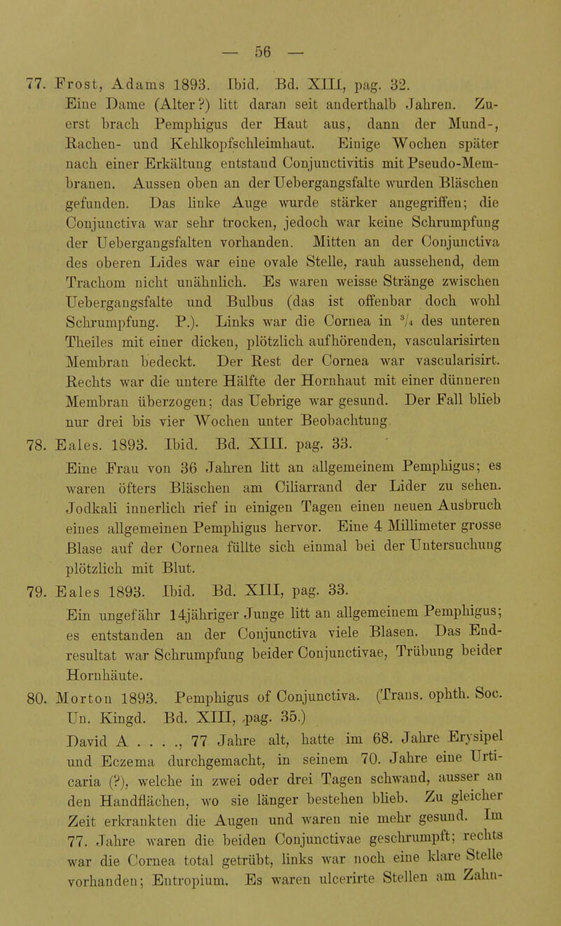 77. Frost, Adams 1893. Ibid. Bd. XIIl, pag. 32. Eiue Dame (Alter?) litt daran seit auderthalb Jahren. Zu- erst brach Pemphigus der Haut aus, dann der Mund-, Rachen- und Kehlkopfschleimhaut. Einige Wochen später nach einer Erkältung entstand Conjunctivitis mit Pseudo-Mem- brauen. Aussen oben an der Uebergangsfalte wurden Bläschen gefunden. Das linke Auge wurde stärker angegriffen; die Conjunctiva war sehr trocken, jedoch war keine Schrumpfung der Uebergangsfalten vorhanden. Mitten an der Conjunctiva des oberen Lides war eine ovale Stelle, rauh aussehend, dem Trachom nicht unähnlich. Es waren weisse Stränge zwischen Uebergangsfalte und Bulbus (das ist offenbar doch wohl Schrumpfung. P.). Links war die Cornea in des unteren Theiles mit einer dicken, plötzlich aufhörenden, vascularisirten Membran bedeckt. Der Rest der Cornea war vascularisirt. Rechts war die untere Hälfte der Hornhaut mit einer dünneren Membran überzogen; das ITebrige war gesund. Der Fall blieb nur drei bis vier Wochen unter Beobachtung. 78. Eales. 1893. Ibid. Bd. Xin. pag. 33. Eine Frau von 36 Jahren litt an allgemeinem Pemphigus; es waren öfters Bläschen am Ciliarrand der Lider zu sehen. Jodkali innerlich rief in einigen Tagen einen neuen Ausbruch eines allgemeinen Pemphigus hervor. Eine 4 Millimeter grosse Blase auf der Cornea füllte sich einmal bei der Untersuchung plötzlich mit Blut. 79. Eales 1893. Ibid. Bd. XIII, pag. 33. Ein ungefähr 14jähriger Junge litt an allgemeinem Pemphigus; es entstanden an der Conjunctiva viele Blasen. Das End- resultat war Schrumpfung beider Conjunctivae, Trübung beider Hornhäute. 80. Morton 1893. Pemphigus of Conjunctiva. (Trans, ophth. Soc. Un. Kingd. Bd. XIII, ,pag. 35.) David A . . . ., 77 Jahre alt, hatte im 68. Jahre Erysipel und Eczema durchgemacht, in seinem 70. Jahre eine Urti- caria (?), welche in zwei oder drei Tagen schwand, ausser au den Handflächen, wo sie länger bestehen blieb. Zu gleicher Zeit erkrankten die Augen und waren nie mehr gesund. Im 77. Jahre waren die beiden Conjunctivae geschrumpft; rechts war die Cornea total getrübt, links war noch eine klare Stelle vorhanden; Entropium. Es waren ulcerirte Stellen am Zahn-