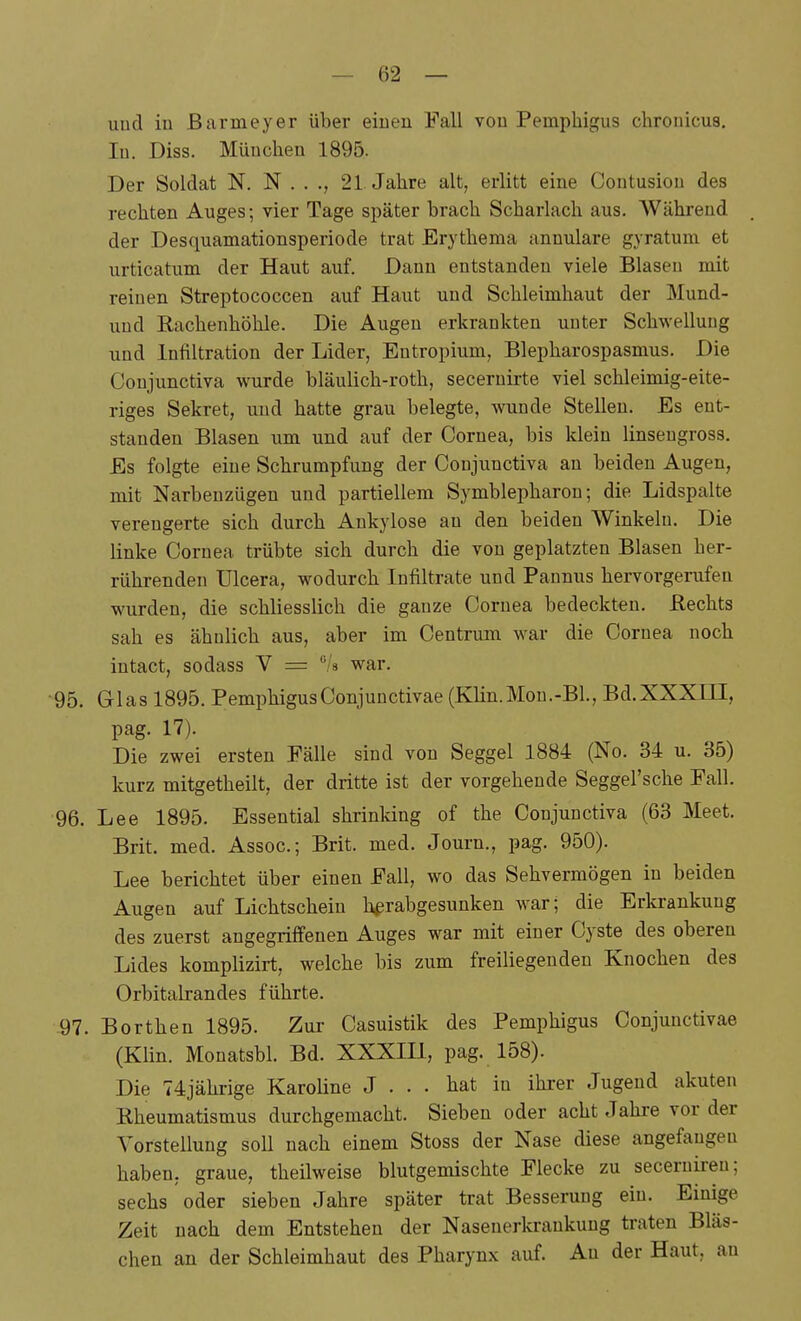 uud in Barmeyer über einen Fall von Pemphigus chronicus. In. Diss. München 1895. Der Soldat N. N . . ., 21 Jahre alt, erlitt eine Contusion des rechten Auges; vier Tage später brach Scharlach aus. Während der Desquamationsperiode trat Erythema annulare gyratum et urticatum der Haut auf. Dann entstanden viele Blasen mit reinen Streptococcen auf Haut uud Schleimhaut der Mund- uud Rachenhöhle. Die Augen erkrankten unter Schwellung und Infiltration der Lider, Entropium, Blepharospasmus. Die Conjunctiva wurde bläulich-roth, seceruii-te viel schleimig-eite- riges Sekret, und hatte grau belegte, wunde Stellen. Es ent- standen Blasen um und auf der Cornea, bis klein linsengross. Es folgte eine Schrumpfung der Conjunctiva an beiden Augen, mit Narbenzügen und partiellem Symblepharon; die Lidspalte verengerte sich durch Ankylose an den beiden Winkeln. Die linke Cornea trübte sich durch die von geplatzten Blasen her- rührenden Ulcera, wodurch Infiltrate und Pannus hervorgerufen wurden, die schliesslich die ganze Cornea bedeckten, ßechts sah es ähnlich aus, aber im Centrum war die Cornea noch intact, sodass V = /s war. •95. Glas 1895. Pemphigus Conjunctivae (Klin.Mou.-Bl., Bd.XXXIII, pag. 17). Die zwei ersten Fälle sind von Seggel 1884 (No. 34 u. 35) kurz mitgetheilt, der dritte ist der vorgehende Seggel'sche Fall. 96. Lee 1895. Essential shrinking of the Conjunctiva (63 Meet. Brit. med. Assoc; Brit. med. Journ., pag. 950). Lee berichtet über einen Fall, wo das Sehvermögen in beiden Augen auf Lichtschein herabgesunken war; die Erkrankung des zuerst angegriffenen Auges war mit einer Cyste des oberen Lides komplizirt, welche bis zum freiliegenden Knochen des Orbitalrandes führte. 97. Borthen 1895. Zur Casuistik des Pemphigus Conjunctivae (Klin. Monatsbl. Bd. XXXIII, pag. 158). Die 74jährige Karoline J ... hat in ihrer Jugend akuten Rheumatismus durchgemacht. Sieben oder acht Jahre vor der Vorstellung soll nach einem Stoss der Nase diese angefangen haben, graue, theilweise blutgemischte Flecke zu secerniren; sechs oder sieben Jahre später trat Besserung ein. Einige Zeit nach dem Entstehen der Nasenerkrankung traten Bläs- chen an der Schleimhaut des Pharynx auf. An der Haut, au