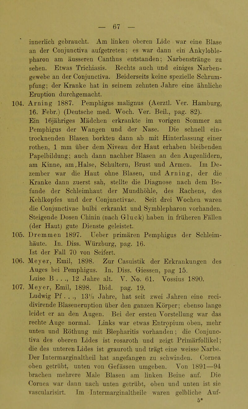 innerlich gebrauciit. Am linken oberen Lide war eine Blase an der Conjunctiva aufgetreten; es war dann ein Ankyloble- pharon am äusseren Canthus entstanden; Narbenstränge zu sehen. Etwas Trichiasis. Rechts auch und einiges Narben- gewebe an der Conjunctiva. Beiderseits keine spezielle Schrum- pfung; der Kranke hat in seinem zehnten Jahre eine ähnliche Eruption durchgemacht. 104. Arning 1887. Pemphigus malignus (Aerztl. Ver. Hamburg, 16. Febr.) (Deutsche med. Woch. Ver. Beil., pag. 82). Ein 16j ähriges Mädchen erkrankte im vorigen Sommer an Pemphigus der Wangen und der Nase. Die schnell ein- trocknenden Blasen borkten dann ab mit Hinterlassung einer rothen, 1 mm über dem Niveau der Haut erhaben bleibenden Papelbildung; auch dann nachher Blasen au den Augenlidern, am Kinne, am,Halse, Schultern, Brust und Armen. Im De- zember war die Haut ohne Blasen, und Arning, der die Kranke dann zuerst sah, stellte die Diagnose nach dem Be- funde der Schleimhaut der Mundhöhle, des Rachens, des Kehlkopfes und der Conjunctivae. Seit drei Wochen waren die Conjunctivae bulbi erkrankt und Symblepharon vorhanden. Steigende Dosen Chinin (nach Grluck) haben in früheren Fällen (der Haut) gute Dienste geleistet. 105. Dremmen 1897. Ueber primären Pemphigus der Schleim- häute. In. Diss. Würzburg, pag. 16. Ist der Fall 70 von Seifert. 106. Meyer, Emil, 1898. Zur Casuistik der Erkrankungen des Auges bei Pemphigus. In. Diss. Giessen, pag 15. Luise B . . ., 12 Jahre alt. V. No. 61. Vossius 1890. 107. Meyer, Emil, 1898. Ibid. pag. 19. Ludwig Pf. . ., 13 V2 Jahre, hat seit zwei Jahren eine reci- divirende Blaseueruption über den ganzen Körper; ebenso lange leidet er au den Augen. Bei der ersten Vorstellung war das rechte Auge normal. Links war etwas Entropium oben, mehr unten und Röthung mit Blepharitis vorhanden; die Conjunc- tiva des oberen Lides ist rosaroth und zeigt PrimärfoUikel; die des unteren Lides ist grauroth und trägt eine weisse Narbe. Der Intermarginaltheil hat angefangen zu schwinden. Cornea oben getrübt, unten von Gefässen umgeben. Von 1891—94 brachen mehrere Male Blasen am linken Beine auf. Die Cornea war dann nach unten getrübt, oben und unten ist sie vascularisirt. Im Intermarginaltheile waren gelbliche Auf- 6»