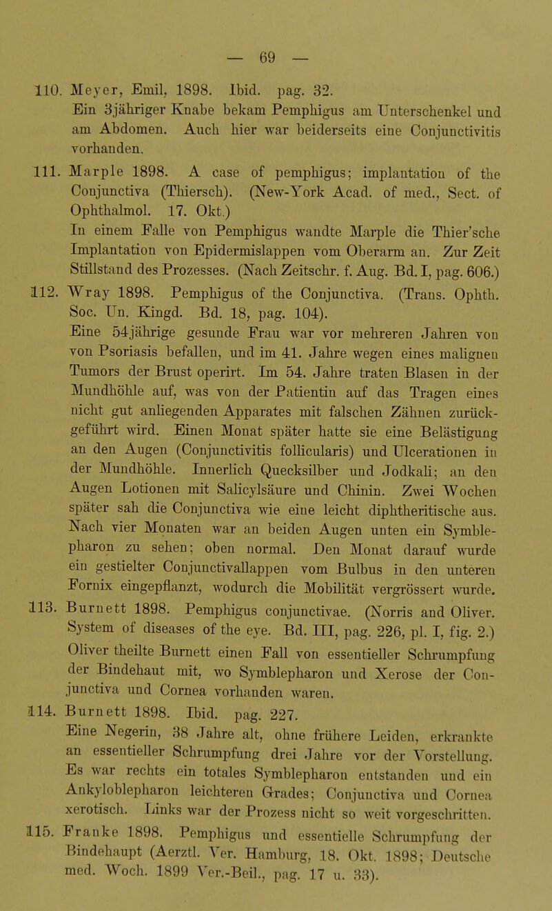 110. Meyer, Emil, 1898. Ibid. pag. 32. Ein Själiriger Knabe bekam Pemphigus am Unterschenkel und am Abdomen. Auch hier war beiderseits eine Conjunctivitis vorhanden. 111. Marple 1898. A case of pemphigus; implantation of the Conjunctiva (Thiersch). (New-York Acad. of med., Sect. of Ophthalmol. 17. Okt.) In einem Falle von Pemphigus wandte Marple die Thier'sche Implantation von Epidermislappen vom Oberarm au. Zur Zeit Stillstand des Prozesses. (Nach Zeitschr. f. Aug. Bd. I, pag. 606.) 112. Wray 1898. Pemphigus of the Conjunctiva. (Trans. Ophth. Soc. Un. Kingd. Bd. 18, pag. 104). Eine 54jährige gesunde Frau war vor mehreren Jahren von von Psoriasis befallen, und im 41. Jahre wegen eines malignen Tumors der Brust operirt. Im 54. Jahre traten Blasen in der Mundhöhle auf, was von der Patientin auf das Tragen eines nicht gut anliegenden Apparates mit falschen Zähnen zurück- geführt wird. Einen Monat später hatte sie eine Belästigung an den Augen (Conjunctivitis follicularis) und Ulcerationen in der Mundhöhle. Innerlich Quecksilber und Jodkali; an den Augen Lotionen mit Salicylsäure und Chinin. Zwei Wochen später sah die Conjunctiva wie eine leicht diphtheritische aus. Nach vier Monaten war an beiden Augen nuten ein Symble- pharon zu sehen; oben normal. Den Monat darauf wurde ein gestielter Conjunctivallappen vom Bulbus in den unteren Fornix eingepflanzt, wodurch die Mobilität vergrössert wnirde. 113. Burnett 1898. Pemphigus conjunctivae. (Norris and Oliver. System of diseases of the eye. Bd. III, pag. 226, pl. I, fig. 2.) Oliver theilte Burnett einen Fall von essentieller Schrumpfung der Bindehaiit mit, wo Symblepharon und Xerose der Con- junctiva und Cornea vorhanden waren. 114. Burnett 1898. Ibid. pag. 227. Eine Negerin, 38 Jahre alt, ohne frühere Leiden, erkrankte an essentieller Schrumpfung drei Jahre vor der Vorstellung. Es war rechts ein totales Symblepharon entstanden und ein Ankyloblepharon leichteren Grades; Conjunctiva und Cornea, xerotisch. Links war der Prozess nicht so weit vorgeschritten. 115. Franke 1898. Pemphigus und essentielle Schrumpfung der Bindehaupt (Aerztl. Ter. Hamburg, 18. Okt. 1898; Deutsche med. Woch. 1899 Ver.-Beil., pag. 17 u. 33).