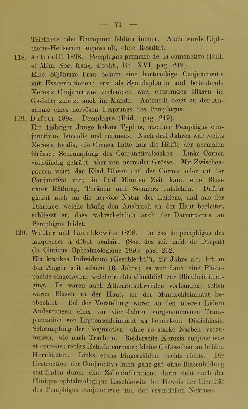 TricMasis oder Entropium fehlten immer. Auch wurde Diph- therie-Heilserum angewandt, ohne Resultat. 118. Antonelli 1898. Pemphigus primaire de la conjonctive (Bull, et Mem. Soc. frang. d'opht., Bd. XVI, pag. 249). Eine 50jährige Frau bekam eine hartnäckige Conjunctivitis mit Exacerbationen; erst als Symblepharon und bedeutende Xerosis Conjunctivae vorhanden war, entstanden Bläsen im Gesicht; zuletzt auch im Munde. Antonelli neigt zu der An- nahme eines nervösen Ursprungs des Pemphigus. 119. Dufour 1898. Pemphigus (Ibid. pag. 249). Ein 4jähi-iger Junge bekam Typhus, nachher Pemphigus con- junctivae, buccalis imd cutaneus. Nach drei Jahren war rechts Xerosis totalis, die Cornea hatte nur die Hälfte der normalen Grösse; Schrumpfung des Conjunctivalsackes. Links Cornea vollständig getrübt, aber von normaler Grösse. Mit Zwischen- pausen weist das Kind Blasen auf der Cornea oder auf der Conjunctiva vor; in fünf Minuten Zeit kann eine Blase unter Röthung, Thränen und Schmerz entstehen. Dufour glaubt auch an die nervöse Natur des Leidens, und aus der Diarrhoe, welche häufig den Ausbruch an der Haut begleitet, schliesst er, dass wahrscheinlich auch der Darmtractus an Pemphigus leidet. 120. Walter und Laschkewitz 1898. ün cas de pemphigus des muqueuses ä debut oculaire (Soc. des sei. med. de Dorpat) (la Clinique Ophtalmologique 1898, pag. 262. Ein krankes Individuum (Geschlecht?), 21 Jahre alt, litt an den Augen seit seinem 16. Jahre; es war dann eine Photo- phobie eingetreten, welche rechts allmählich zur Bhndheit über- ging. Es waren auch Athembeschwerden vorhanden; selten waren Blasen au der Haut, an der Mundschleimhaut be- obachtet. Bei der Vorstellung waren an den oberen Lidern Andeutungen einer vor vier Jahren vorgenommenen Trans- plantation von Lippeuschleimhaut zu bemerken; Disticlüasis; Schrumpfung der Conjunctiva, ohne so starke Narben vorzu- weisen, wie nach Trachom. Beiderseits Xerosis conjunctivae et corneae; rechts Ectasia corneae; kleineGefässcheu an beiden Hornhäuten. Links etwas Pingerzählen, rechts nichts. Die Destruction der Conjunctiva kann ganz gut ohne Blasenbildung stattfinden durch eine Zelleuiufiltration; darin sieht nach der Clinique ophtalmologique Laschkewitz den Beweis der Identität des Pemphigus conjunctivae und der essentiellen Nekrose.