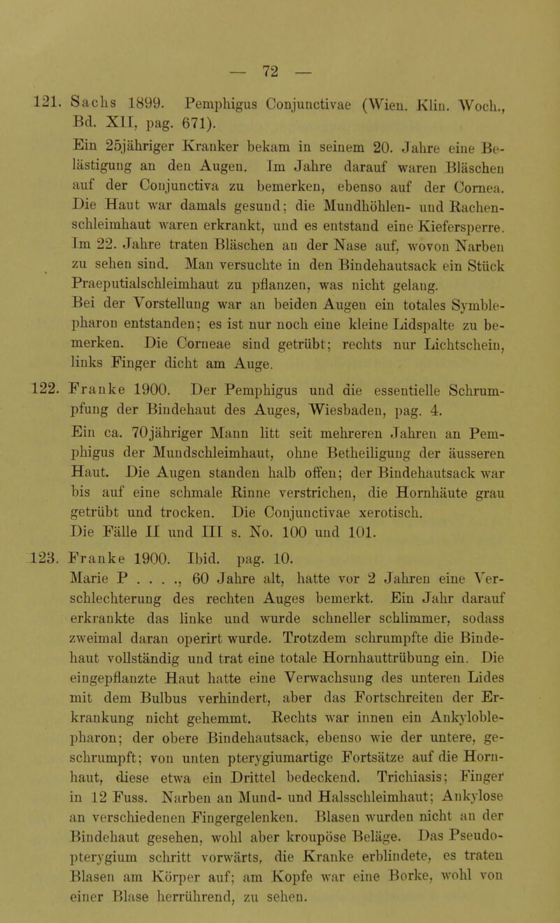 121. Sachs 1899. Pemphigus Conjuuctivae (Wien. Kliii. Woch., Bd. XU, pag. 671). Ein 25jäliriger Kranker bekam in seinem 20. Jahre eine Be- lästigung an den Augen. Im Jahre darauf waren Bläschen auf der Coujunctiva zu bemerken, ebenso auf der Cornea. Die Haut war damals gesund; die Mundhöhlen- und Rachen- schleimhaut waren erkrankt, und es entstand eine Kiefersperre. Im 22. Jahre traten Bläschen an der Nase auf, wovon Narben zu sehen sind. Mau versuchte in den Bindehautsack ein Stück Praeputialschleimhaut zu pflanzen, was nicht gelaug. Bei der Vorstellung war au beiden Augen ein totales Symble- pharon entstanden; es ist nur noch eiue kleine Lidspalte zu be- merken. Die Corneae sind getrübt; rechts nur Lichtschein, links Finger dicht am Auge. 122. Franke 1900. Der Pemphigus und die essentielle Schrum- pfung der Bindehaut des Auges, Wiesbaden, pag. 4. Ein ca. 70jähriger Mann litt seit mehreren Jahren an Pem- phigus der Mundschleimhaut, ohne Betheiligung der äusseren Haut. Die Augen standen halb offen; der Biudehautsack war bis auf eiue schmale ßinne verstrichen, die Hornhäute grau getrübt und trocken. Die Conjunctivae xerotisch. Die Fälle II und IH s. No. 100 und 101. 123. Franke 1900. Ibid. pag. 10. Marie P . . . ., 60 Jahre alt, hatte vor 2 Jahren eine Ver- schlechterung des rechten Auges bemerkt. Ein Jahr darauf erkrankte das linke und wurde schneller schümmer, sodass zweimal daran operirt wurde. Trotzdem schrumpfte die Binde- haut vollständig und trat eine totale Hornhauttrübung ein. Die eingepflanzte Haut hatte eine Verwachsung des unteren Lides mit dem Bulbus verhindert, aber das Fortschreiten der Er- krankung nicht gehemmt. Rechts war innen ein Ankjioble- pharon; der obere Bindehautsack, ebenso wie der untere, ge- schrumpft; von unten pterygiumartige Fortsätze auf die Horn- haut, diese etwa ein Drittel bedeckend. Tricliiasis; Finger in 12 Fuss. Narben an Mund- und Halsschleimhaut; Ankylose an verschiedenen Fingergelenken. Blasen wurden nicht au der Bindehaut gesehen, wohl aber kroupöse Beläge. Das Pseudo- pterygium schritt vorwärts, die Kranke erblindete, es traten Blasen am Körper auf; am Kopfe war eine Borke, wohl von einer Blase herrührend, zu sehen.